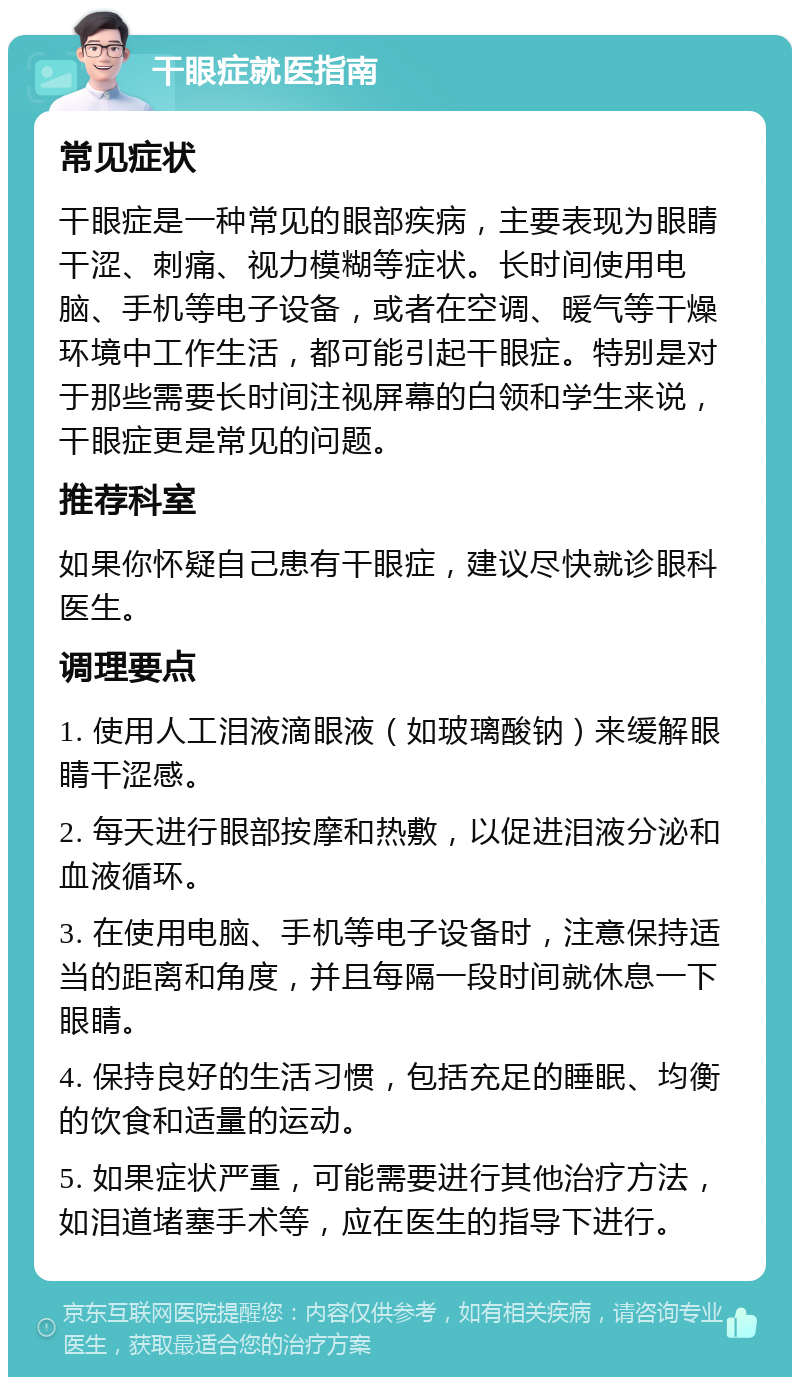 干眼症就医指南 常见症状 干眼症是一种常见的眼部疾病，主要表现为眼睛干涩、刺痛、视力模糊等症状。长时间使用电脑、手机等电子设备，或者在空调、暖气等干燥环境中工作生活，都可能引起干眼症。特别是对于那些需要长时间注视屏幕的白领和学生来说，干眼症更是常见的问题。 推荐科室 如果你怀疑自己患有干眼症，建议尽快就诊眼科医生。 调理要点 1. 使用人工泪液滴眼液（如玻璃酸钠）来缓解眼睛干涩感。 2. 每天进行眼部按摩和热敷，以促进泪液分泌和血液循环。 3. 在使用电脑、手机等电子设备时，注意保持适当的距离和角度，并且每隔一段时间就休息一下眼睛。 4. 保持良好的生活习惯，包括充足的睡眠、均衡的饮食和适量的运动。 5. 如果症状严重，可能需要进行其他治疗方法，如泪道堵塞手术等，应在医生的指导下进行。