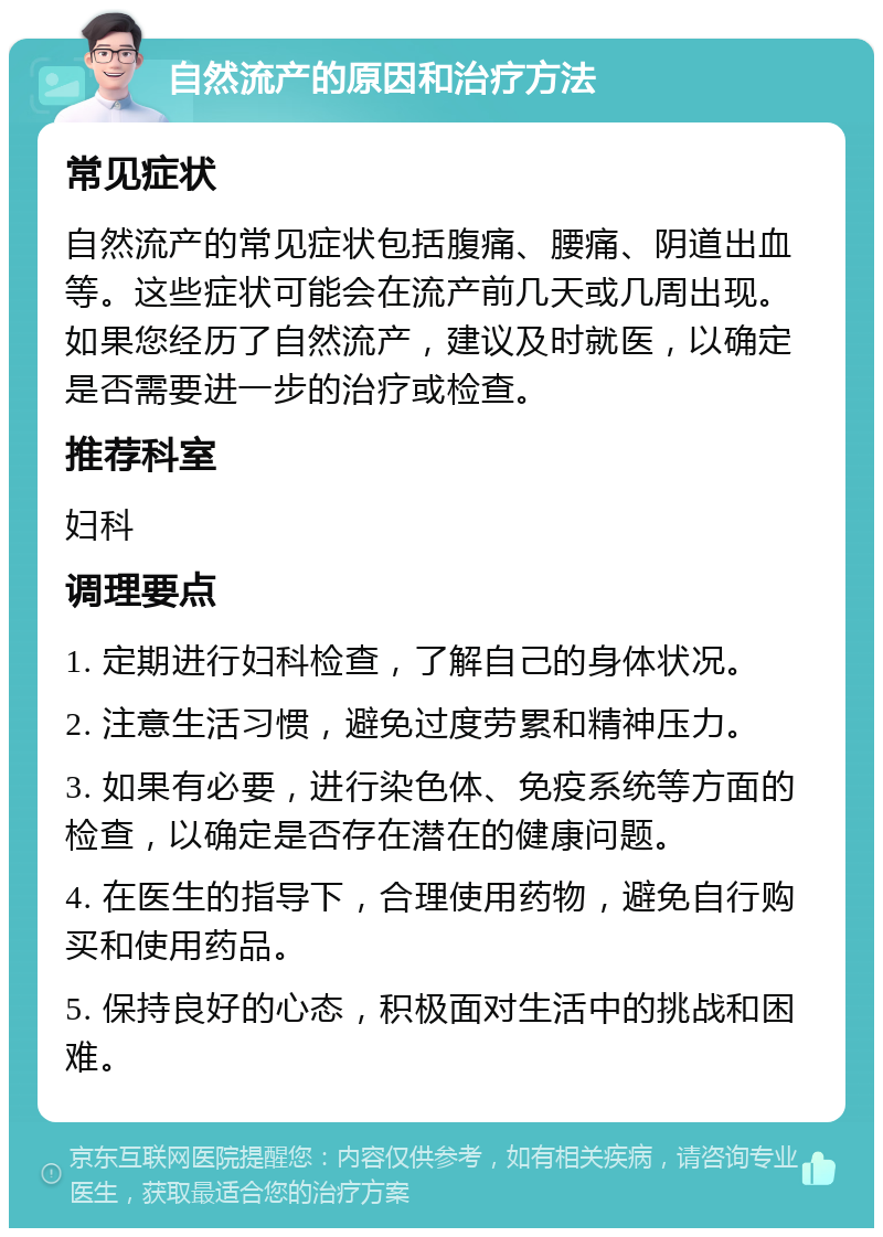 自然流产的原因和治疗方法 常见症状 自然流产的常见症状包括腹痛、腰痛、阴道出血等。这些症状可能会在流产前几天或几周出现。如果您经历了自然流产，建议及时就医，以确定是否需要进一步的治疗或检查。 推荐科室 妇科 调理要点 1. 定期进行妇科检查，了解自己的身体状况。 2. 注意生活习惯，避免过度劳累和精神压力。 3. 如果有必要，进行染色体、免疫系统等方面的检查，以确定是否存在潜在的健康问题。 4. 在医生的指导下，合理使用药物，避免自行购买和使用药品。 5. 保持良好的心态，积极面对生活中的挑战和困难。