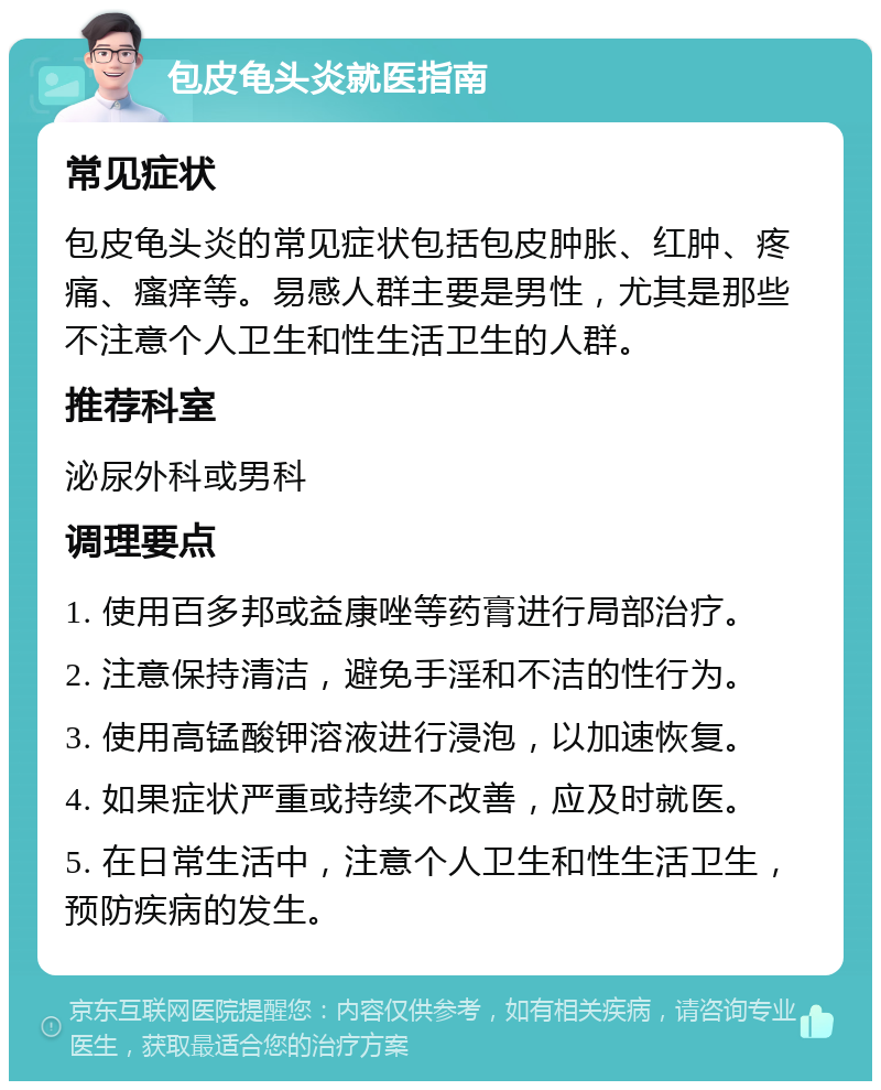 包皮龟头炎就医指南 常见症状 包皮龟头炎的常见症状包括包皮肿胀、红肿、疼痛、瘙痒等。易感人群主要是男性，尤其是那些不注意个人卫生和性生活卫生的人群。 推荐科室 泌尿外科或男科 调理要点 1. 使用百多邦或益康唑等药膏进行局部治疗。 2. 注意保持清洁，避免手淫和不洁的性行为。 3. 使用高锰酸钾溶液进行浸泡，以加速恢复。 4. 如果症状严重或持续不改善，应及时就医。 5. 在日常生活中，注意个人卫生和性生活卫生，预防疾病的发生。