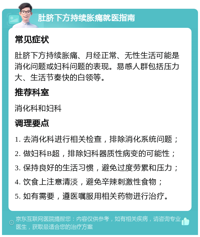 肚脐下方持续胀痛就医指南 常见症状 肚脐下方持续胀痛、月经正常、无性生活可能是消化问题或妇科问题的表现。易感人群包括压力大、生活节奏快的白领等。 推荐科室 消化科和妇科 调理要点 1. 去消化科进行相关检查，排除消化系统问题； 2. 做妇科B超，排除妇科器质性病变的可能性； 3. 保持良好的生活习惯，避免过度劳累和压力； 4. 饮食上注意清淡，避免辛辣刺激性食物； 5. 如有需要，遵医嘱服用相关药物进行治疗。