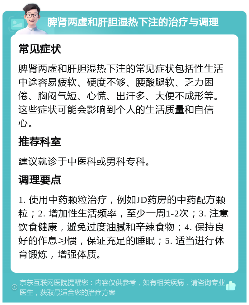 脾肾两虚和肝胆湿热下注的治疗与调理 常见症状 脾肾两虚和肝胆湿热下注的常见症状包括性生活中途容易疲软、硬度不够、腰酸腿软、乏力困倦、胸闷气短、心慌、出汗多、大便不成形等。这些症状可能会影响到个人的生活质量和自信心。 推荐科室 建议就诊于中医科或男科专科。 调理要点 1. 使用中药颗粒治疗，例如JD药房的中药配方颗粒；2. 增加性生活频率，至少一周1-2次；3. 注意饮食健康，避免过度油腻和辛辣食物；4. 保持良好的作息习惯，保证充足的睡眠；5. 适当进行体育锻炼，增强体质。