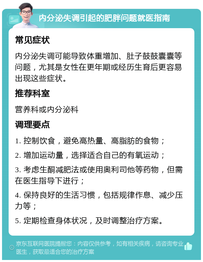 内分泌失调引起的肥胖问题就医指南 常见症状 内分泌失调可能导致体重增加、肚子鼓鼓囊囊等问题，尤其是女性在更年期或经历生育后更容易出现这些症状。 推荐科室 营养科或内分泌科 调理要点 1. 控制饮食，避免高热量、高脂肪的食物； 2. 增加运动量，选择适合自己的有氧运动； 3. 考虑生酮减肥法或使用奥利司他等药物，但需在医生指导下进行； 4. 保持良好的生活习惯，包括规律作息、减少压力等； 5. 定期检查身体状况，及时调整治疗方案。