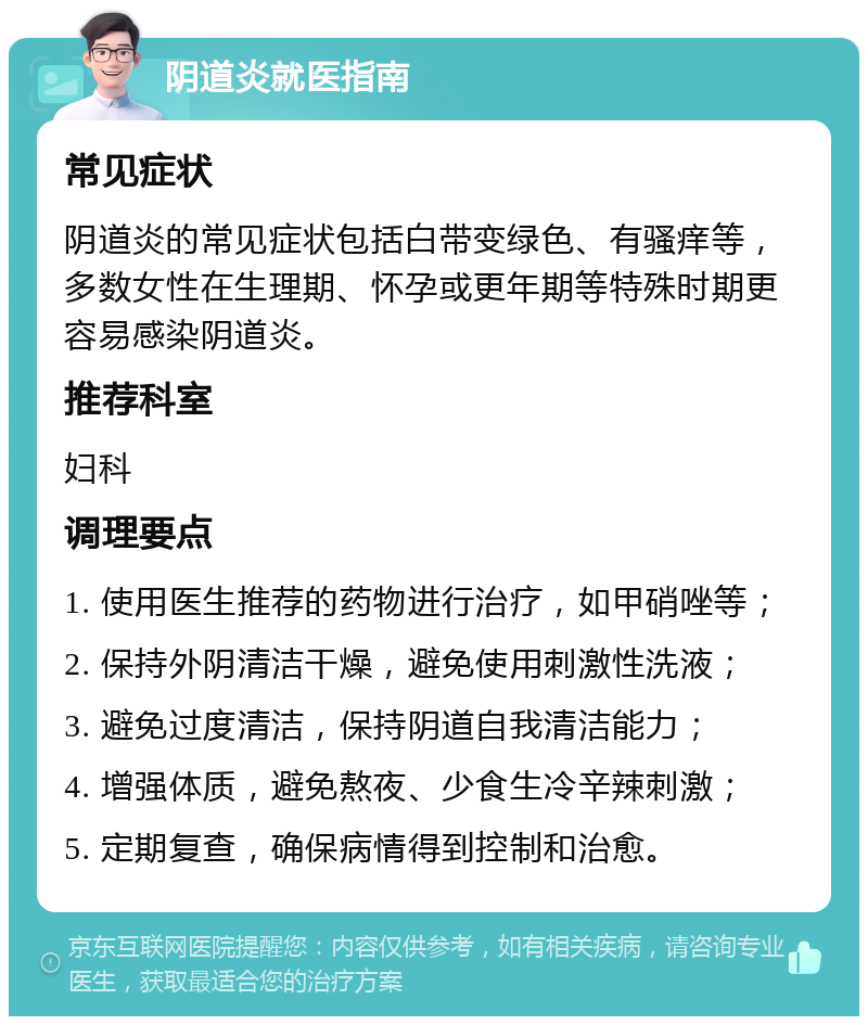 阴道炎就医指南 常见症状 阴道炎的常见症状包括白带变绿色、有骚痒等，多数女性在生理期、怀孕或更年期等特殊时期更容易感染阴道炎。 推荐科室 妇科 调理要点 1. 使用医生推荐的药物进行治疗，如甲硝唑等； 2. 保持外阴清洁干燥，避免使用刺激性洗液； 3. 避免过度清洁，保持阴道自我清洁能力； 4. 增强体质，避免熬夜、少食生冷辛辣刺激； 5. 定期复查，确保病情得到控制和治愈。