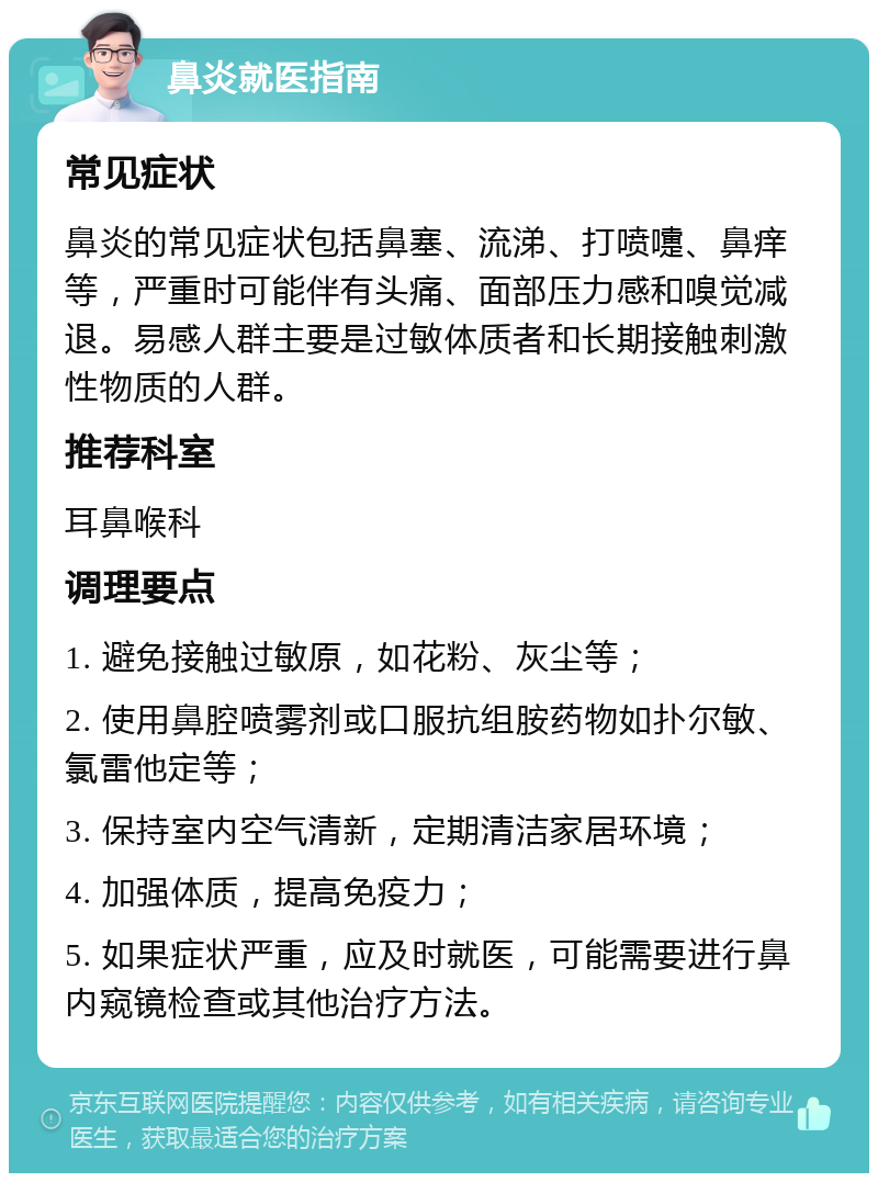 鼻炎就医指南 常见症状 鼻炎的常见症状包括鼻塞、流涕、打喷嚏、鼻痒等，严重时可能伴有头痛、面部压力感和嗅觉减退。易感人群主要是过敏体质者和长期接触刺激性物质的人群。 推荐科室 耳鼻喉科 调理要点 1. 避免接触过敏原，如花粉、灰尘等； 2. 使用鼻腔喷雾剂或口服抗组胺药物如扑尔敏、氯雷他定等； 3. 保持室内空气清新，定期清洁家居环境； 4. 加强体质，提高免疫力； 5. 如果症状严重，应及时就医，可能需要进行鼻内窥镜检查或其他治疗方法。