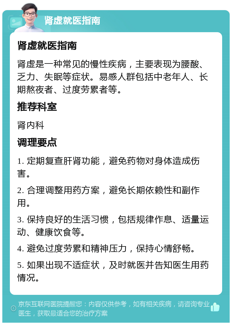 肾虚就医指南 肾虚就医指南 肾虚是一种常见的慢性疾病，主要表现为腰酸、乏力、失眠等症状。易感人群包括中老年人、长期熬夜者、过度劳累者等。 推荐科室 肾内科 调理要点 1. 定期复查肝肾功能，避免药物对身体造成伤害。 2. 合理调整用药方案，避免长期依赖性和副作用。 3. 保持良好的生活习惯，包括规律作息、适量运动、健康饮食等。 4. 避免过度劳累和精神压力，保持心情舒畅。 5. 如果出现不适症状，及时就医并告知医生用药情况。