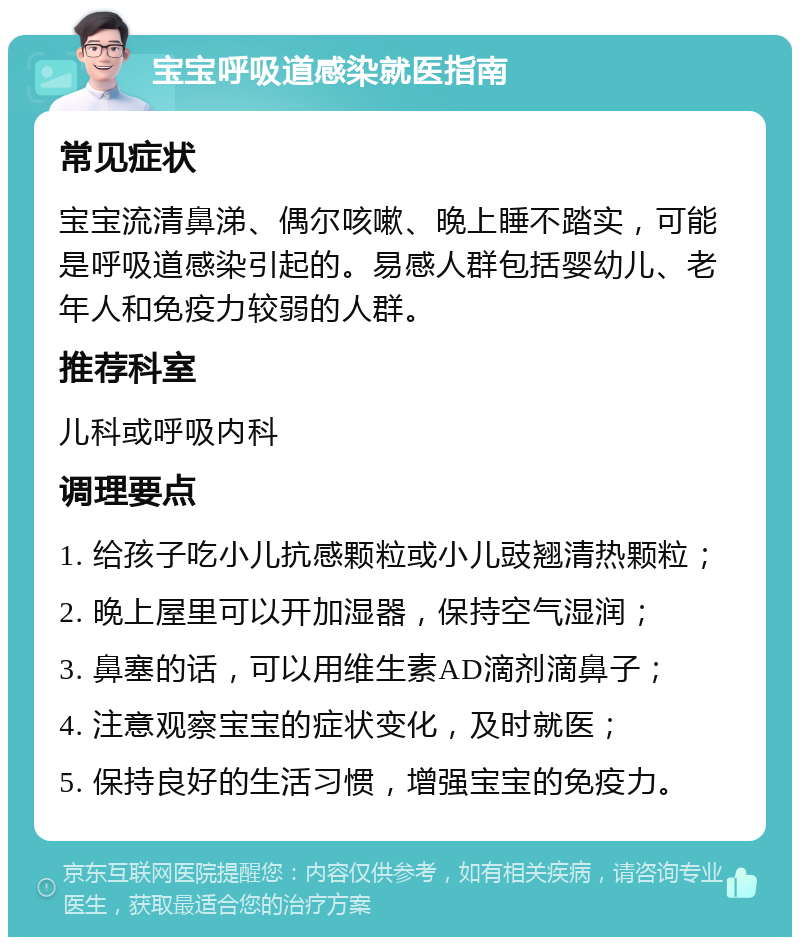 宝宝呼吸道感染就医指南 常见症状 宝宝流清鼻涕、偶尔咳嗽、晚上睡不踏实，可能是呼吸道感染引起的。易感人群包括婴幼儿、老年人和免疫力较弱的人群。 推荐科室 儿科或呼吸内科 调理要点 1. 给孩子吃小儿抗感颗粒或小儿豉翘清热颗粒； 2. 晚上屋里可以开加湿器，保持空气湿润； 3. 鼻塞的话，可以用维生素AD滴剂滴鼻子； 4. 注意观察宝宝的症状变化，及时就医； 5. 保持良好的生活习惯，增强宝宝的免疫力。