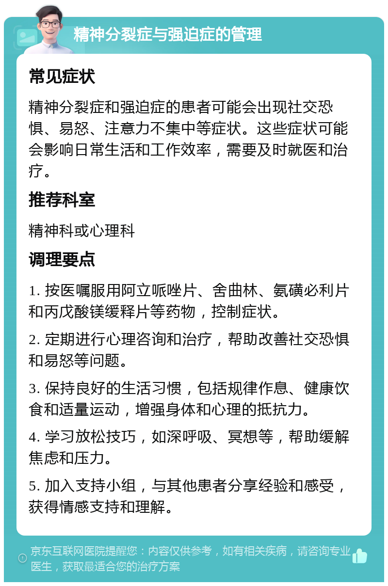 精神分裂症与强迫症的管理 常见症状 精神分裂症和强迫症的患者可能会出现社交恐惧、易怒、注意力不集中等症状。这些症状可能会影响日常生活和工作效率，需要及时就医和治疗。 推荐科室 精神科或心理科 调理要点 1. 按医嘱服用阿立哌唑片、舍曲林、氨磺必利片和丙戊酸镁缓释片等药物，控制症状。 2. 定期进行心理咨询和治疗，帮助改善社交恐惧和易怒等问题。 3. 保持良好的生活习惯，包括规律作息、健康饮食和适量运动，增强身体和心理的抵抗力。 4. 学习放松技巧，如深呼吸、冥想等，帮助缓解焦虑和压力。 5. 加入支持小组，与其他患者分享经验和感受，获得情感支持和理解。