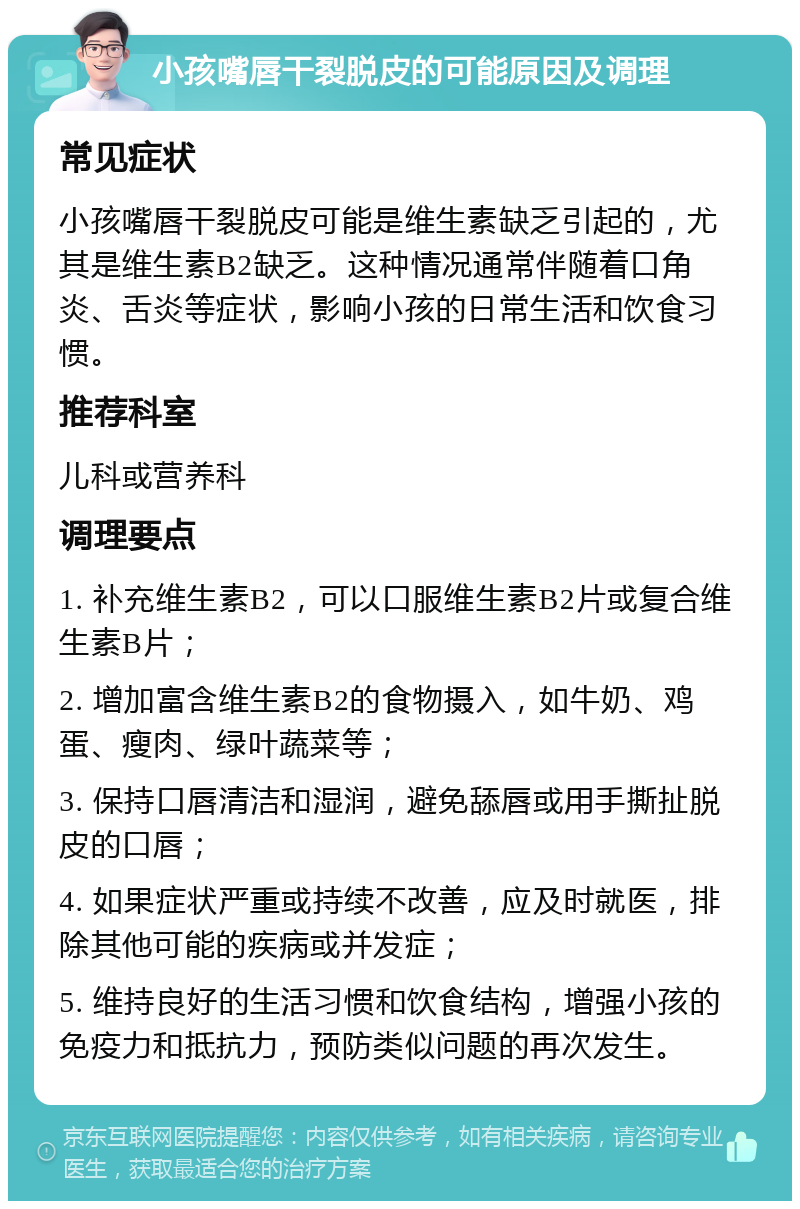 小孩嘴唇干裂脱皮的可能原因及调理 常见症状 小孩嘴唇干裂脱皮可能是维生素缺乏引起的，尤其是维生素B2缺乏。这种情况通常伴随着口角炎、舌炎等症状，影响小孩的日常生活和饮食习惯。 推荐科室 儿科或营养科 调理要点 1. 补充维生素B2，可以口服维生素B2片或复合维生素B片； 2. 增加富含维生素B2的食物摄入，如牛奶、鸡蛋、瘦肉、绿叶蔬菜等； 3. 保持口唇清洁和湿润，避免舔唇或用手撕扯脱皮的口唇； 4. 如果症状严重或持续不改善，应及时就医，排除其他可能的疾病或并发症； 5. 维持良好的生活习惯和饮食结构，增强小孩的免疫力和抵抗力，预防类似问题的再次发生。