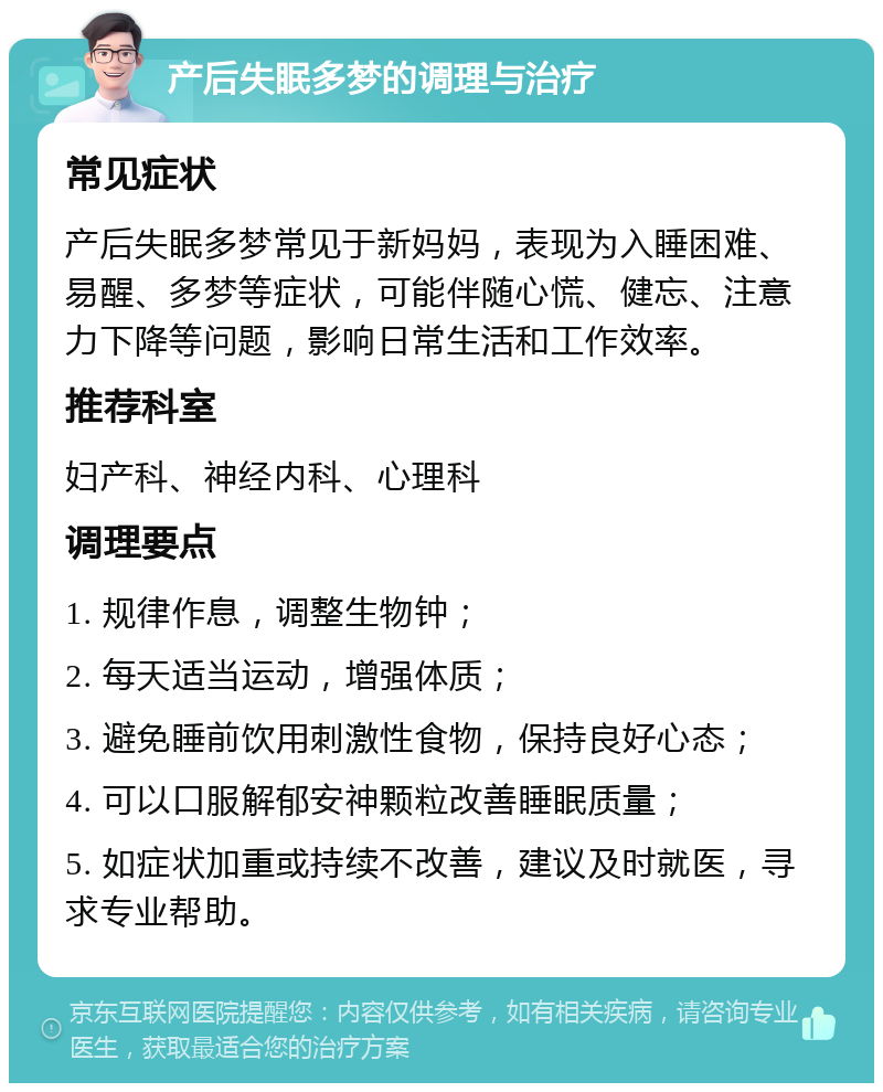 产后失眠多梦的调理与治疗 常见症状 产后失眠多梦常见于新妈妈，表现为入睡困难、易醒、多梦等症状，可能伴随心慌、健忘、注意力下降等问题，影响日常生活和工作效率。 推荐科室 妇产科、神经内科、心理科 调理要点 1. 规律作息，调整生物钟； 2. 每天适当运动，增强体质； 3. 避免睡前饮用刺激性食物，保持良好心态； 4. 可以口服解郁安神颗粒改善睡眠质量； 5. 如症状加重或持续不改善，建议及时就医，寻求专业帮助。