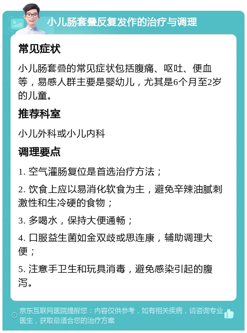 小儿肠套叠反复发作的治疗与调理 常见症状 小儿肠套叠的常见症状包括腹痛、呕吐、便血等，易感人群主要是婴幼儿，尤其是6个月至2岁的儿童。 推荐科室 小儿外科或小儿内科 调理要点 1. 空气灌肠复位是首选治疗方法； 2. 饮食上应以易消化软食为主，避免辛辣油腻刺激性和生冷硬的食物； 3. 多喝水，保持大便通畅； 4. 口服益生菌如金双歧或思连康，辅助调理大便； 5. 注意手卫生和玩具消毒，避免感染引起的腹泻。