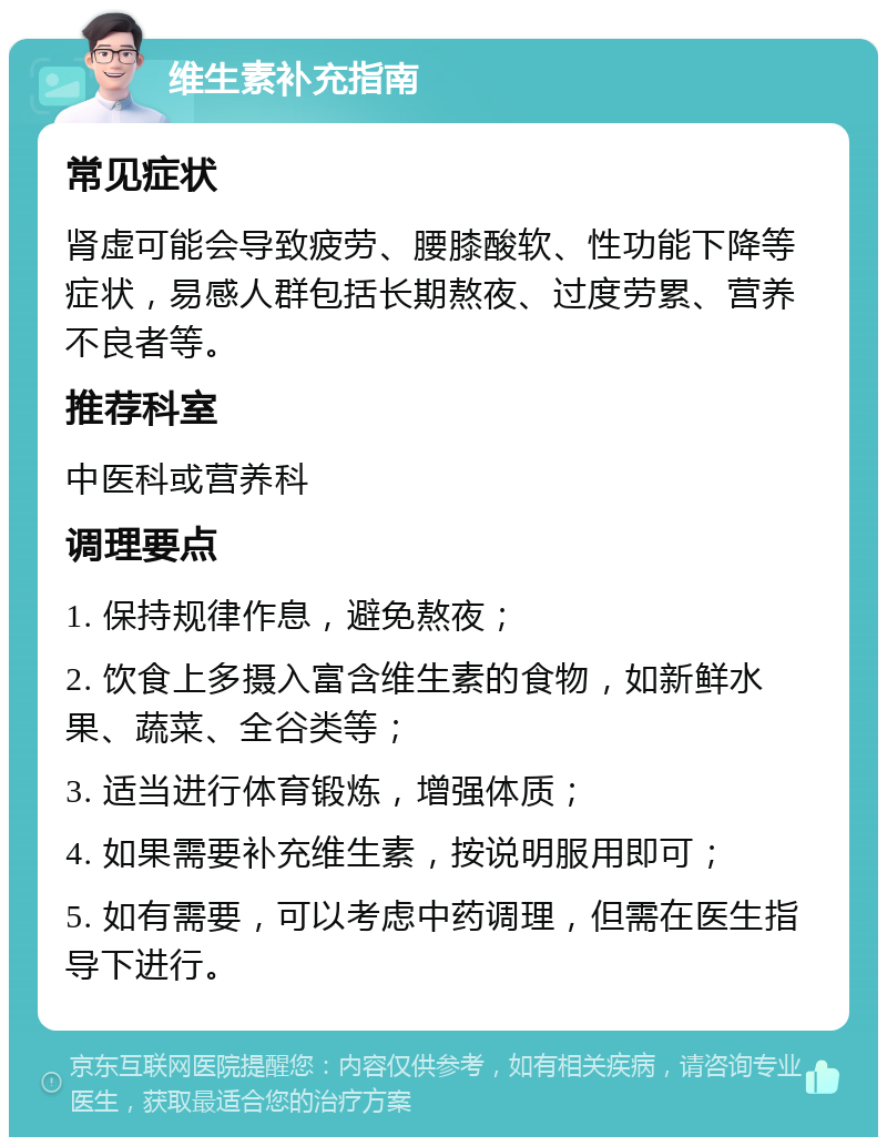 维生素补充指南 常见症状 肾虚可能会导致疲劳、腰膝酸软、性功能下降等症状，易感人群包括长期熬夜、过度劳累、营养不良者等。 推荐科室 中医科或营养科 调理要点 1. 保持规律作息，避免熬夜； 2. 饮食上多摄入富含维生素的食物，如新鲜水果、蔬菜、全谷类等； 3. 适当进行体育锻炼，增强体质； 4. 如果需要补充维生素，按说明服用即可； 5. 如有需要，可以考虑中药调理，但需在医生指导下进行。