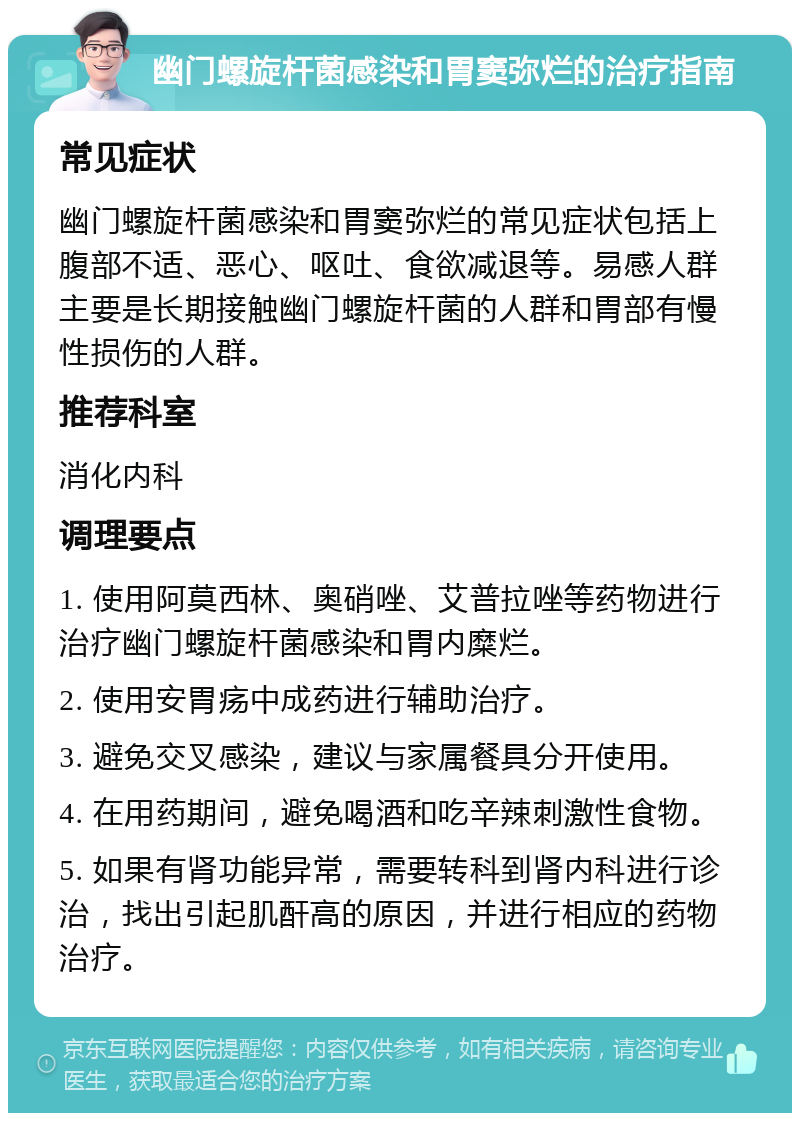 幽门螺旋杆菌感染和胃窦弥烂的治疗指南 常见症状 幽门螺旋杆菌感染和胃窦弥烂的常见症状包括上腹部不适、恶心、呕吐、食欲减退等。易感人群主要是长期接触幽门螺旋杆菌的人群和胃部有慢性损伤的人群。 推荐科室 消化内科 调理要点 1. 使用阿莫西林、奥硝唑、艾普拉唑等药物进行治疗幽门螺旋杆菌感染和胃内糜烂。 2. 使用安胃疡中成药进行辅助治疗。 3. 避免交叉感染，建议与家属餐具分开使用。 4. 在用药期间，避免喝酒和吃辛辣刺激性食物。 5. 如果有肾功能异常，需要转科到肾内科进行诊治，找出引起肌酐高的原因，并进行相应的药物治疗。