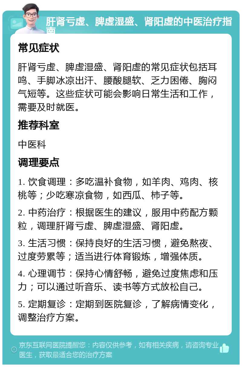 肝肾亏虚、脾虚湿盛、肾阳虚的中医治疗指南 常见症状 肝肾亏虚、脾虚湿盛、肾阳虚的常见症状包括耳鸣、手脚冰凉出汗、腰酸腿软、乏力困倦、胸闷气短等。这些症状可能会影响日常生活和工作，需要及时就医。 推荐科室 中医科 调理要点 1. 饮食调理：多吃温补食物，如羊肉、鸡肉、核桃等；少吃寒凉食物，如西瓜、柿子等。 2. 中药治疗：根据医生的建议，服用中药配方颗粒，调理肝肾亏虚、脾虚湿盛、肾阳虚。 3. 生活习惯：保持良好的生活习惯，避免熬夜、过度劳累等；适当进行体育锻炼，增强体质。 4. 心理调节：保持心情舒畅，避免过度焦虑和压力；可以通过听音乐、读书等方式放松自己。 5. 定期复诊：定期到医院复诊，了解病情变化，调整治疗方案。