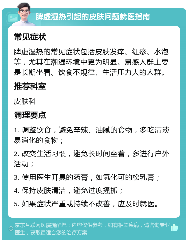 脾虚湿热引起的皮肤问题就医指南 常见症状 脾虚湿热的常见症状包括皮肤发痒、红疹、水泡等，尤其在潮湿环境中更为明显。易感人群主要是长期坐着、饮食不规律、生活压力大的人群。 推荐科室 皮肤科 调理要点 1. 调整饮食，避免辛辣、油腻的食物，多吃清淡易消化的食物； 2. 改变生活习惯，避免长时间坐着，多进行户外活动； 3. 使用医生开具的药膏，如氢化可的松乳膏； 4. 保持皮肤清洁，避免过度搔抓； 5. 如果症状严重或持续不改善，应及时就医。