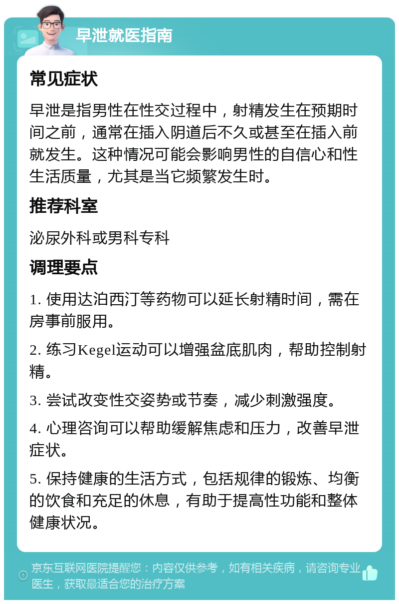 早泄就医指南 常见症状 早泄是指男性在性交过程中，射精发生在预期时间之前，通常在插入阴道后不久或甚至在插入前就发生。这种情况可能会影响男性的自信心和性生活质量，尤其是当它频繁发生时。 推荐科室 泌尿外科或男科专科 调理要点 1. 使用达泊西汀等药物可以延长射精时间，需在房事前服用。 2. 练习Kegel运动可以增强盆底肌肉，帮助控制射精。 3. 尝试改变性交姿势或节奏，减少刺激强度。 4. 心理咨询可以帮助缓解焦虑和压力，改善早泄症状。 5. 保持健康的生活方式，包括规律的锻炼、均衡的饮食和充足的休息，有助于提高性功能和整体健康状况。