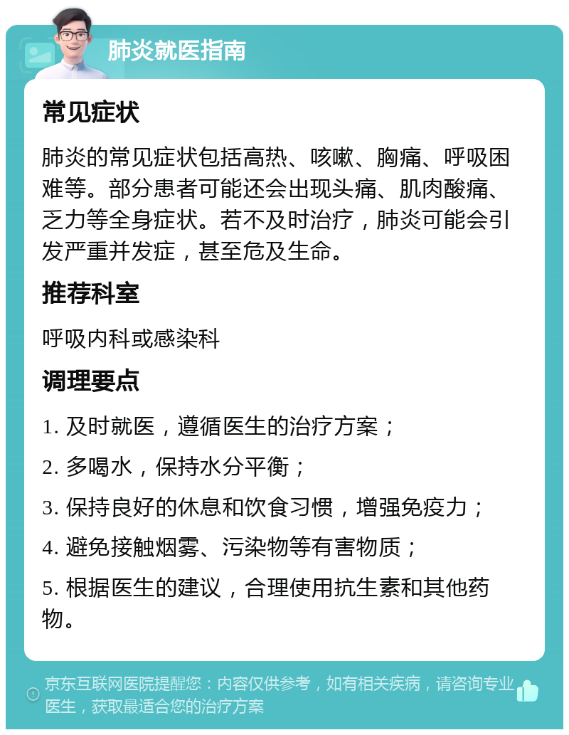 肺炎就医指南 常见症状 肺炎的常见症状包括高热、咳嗽、胸痛、呼吸困难等。部分患者可能还会出现头痛、肌肉酸痛、乏力等全身症状。若不及时治疗，肺炎可能会引发严重并发症，甚至危及生命。 推荐科室 呼吸内科或感染科 调理要点 1. 及时就医，遵循医生的治疗方案； 2. 多喝水，保持水分平衡； 3. 保持良好的休息和饮食习惯，增强免疫力； 4. 避免接触烟雾、污染物等有害物质； 5. 根据医生的建议，合理使用抗生素和其他药物。