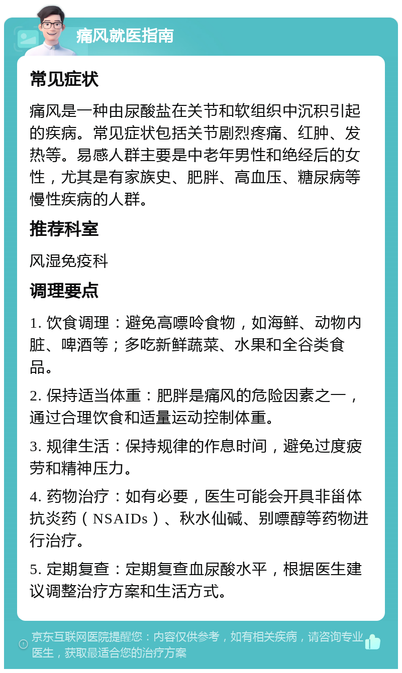 痛风就医指南 常见症状 痛风是一种由尿酸盐在关节和软组织中沉积引起的疾病。常见症状包括关节剧烈疼痛、红肿、发热等。易感人群主要是中老年男性和绝经后的女性，尤其是有家族史、肥胖、高血压、糖尿病等慢性疾病的人群。 推荐科室 风湿免疫科 调理要点 1. 饮食调理：避免高嘌呤食物，如海鲜、动物内脏、啤酒等；多吃新鲜蔬菜、水果和全谷类食品。 2. 保持适当体重：肥胖是痛风的危险因素之一，通过合理饮食和适量运动控制体重。 3. 规律生活：保持规律的作息时间，避免过度疲劳和精神压力。 4. 药物治疗：如有必要，医生可能会开具非甾体抗炎药（NSAIDs）、秋水仙碱、别嘌醇等药物进行治疗。 5. 定期复查：定期复查血尿酸水平，根据医生建议调整治疗方案和生活方式。