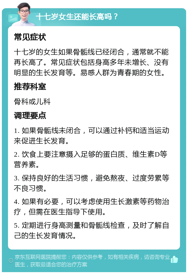 十七岁女生还能长高吗？ 常见症状 十七岁的女生如果骨骺线已经闭合，通常就不能再长高了。常见症状包括身高多年未增长、没有明显的生长发育等。易感人群为青春期的女性。 推荐科室 骨科或儿科 调理要点 1. 如果骨骺线未闭合，可以通过补钙和适当运动来促进生长发育。 2. 饮食上要注意摄入足够的蛋白质、维生素D等营养素。 3. 保持良好的生活习惯，避免熬夜、过度劳累等不良习惯。 4. 如果有必要，可以考虑使用生长激素等药物治疗，但需在医生指导下使用。 5. 定期进行身高测量和骨骺线检查，及时了解自己的生长发育情况。