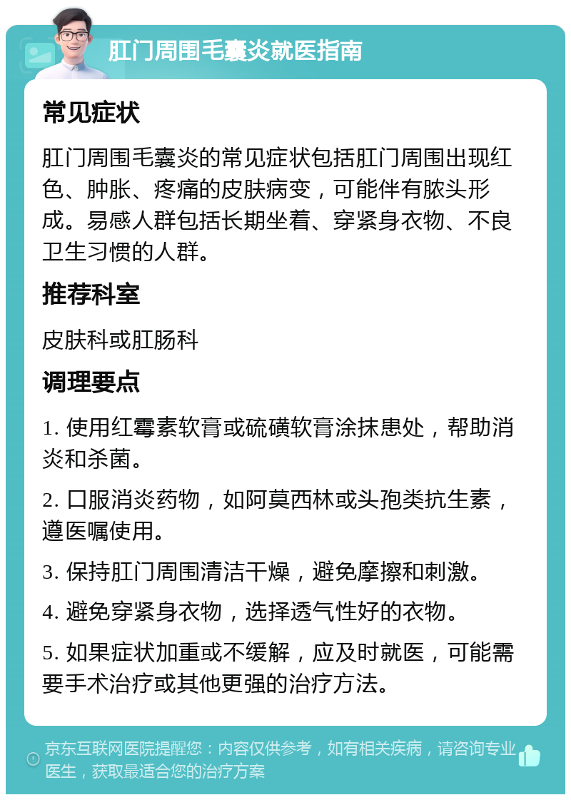 肛门周围毛囊炎就医指南 常见症状 肛门周围毛囊炎的常见症状包括肛门周围出现红色、肿胀、疼痛的皮肤病变，可能伴有脓头形成。易感人群包括长期坐着、穿紧身衣物、不良卫生习惯的人群。 推荐科室 皮肤科或肛肠科 调理要点 1. 使用红霉素软膏或硫磺软膏涂抹患处，帮助消炎和杀菌。 2. 口服消炎药物，如阿莫西林或头孢类抗生素，遵医嘱使用。 3. 保持肛门周围清洁干燥，避免摩擦和刺激。 4. 避免穿紧身衣物，选择透气性好的衣物。 5. 如果症状加重或不缓解，应及时就医，可能需要手术治疗或其他更强的治疗方法。