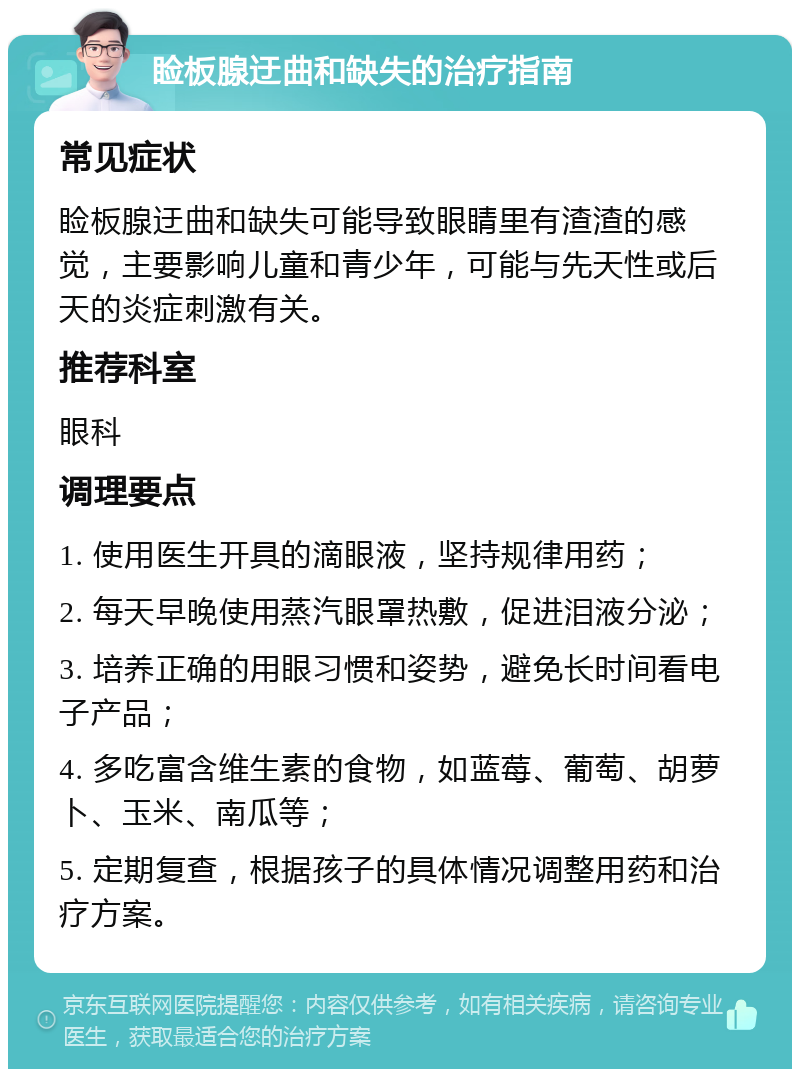 睑板腺迂曲和缺失的治疗指南 常见症状 睑板腺迂曲和缺失可能导致眼睛里有渣渣的感觉，主要影响儿童和青少年，可能与先天性或后天的炎症刺激有关。 推荐科室 眼科 调理要点 1. 使用医生开具的滴眼液，坚持规律用药； 2. 每天早晚使用蒸汽眼罩热敷，促进泪液分泌； 3. 培养正确的用眼习惯和姿势，避免长时间看电子产品； 4. 多吃富含维生素的食物，如蓝莓、葡萄、胡萝卜、玉米、南瓜等； 5. 定期复查，根据孩子的具体情况调整用药和治疗方案。