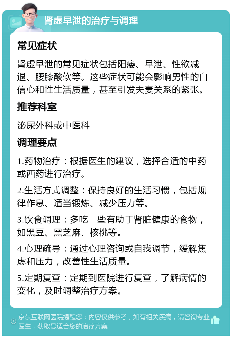 肾虚早泄的治疗与调理 常见症状 肾虚早泄的常见症状包括阳痿、早泄、性欲减退、腰膝酸软等。这些症状可能会影响男性的自信心和性生活质量，甚至引发夫妻关系的紧张。 推荐科室 泌尿外科或中医科 调理要点 1.药物治疗：根据医生的建议，选择合适的中药或西药进行治疗。 2.生活方式调整：保持良好的生活习惯，包括规律作息、适当锻炼、减少压力等。 3.饮食调理：多吃一些有助于肾脏健康的食物，如黑豆、黑芝麻、核桃等。 4.心理疏导：通过心理咨询或自我调节，缓解焦虑和压力，改善性生活质量。 5.定期复查：定期到医院进行复查，了解病情的变化，及时调整治疗方案。