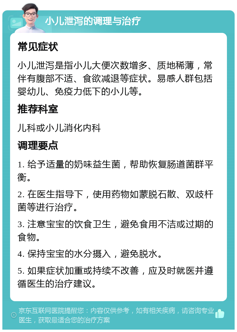 小儿泄泻的调理与治疗 常见症状 小儿泄泻是指小儿大便次数增多、质地稀薄，常伴有腹部不适、食欲减退等症状。易感人群包括婴幼儿、免疫力低下的小儿等。 推荐科室 儿科或小儿消化内科 调理要点 1. 给予适量的奶味益生菌，帮助恢复肠道菌群平衡。 2. 在医生指导下，使用药物如蒙脱石散、双歧杆菌等进行治疗。 3. 注意宝宝的饮食卫生，避免食用不洁或过期的食物。 4. 保持宝宝的水分摄入，避免脱水。 5. 如果症状加重或持续不改善，应及时就医并遵循医生的治疗建议。