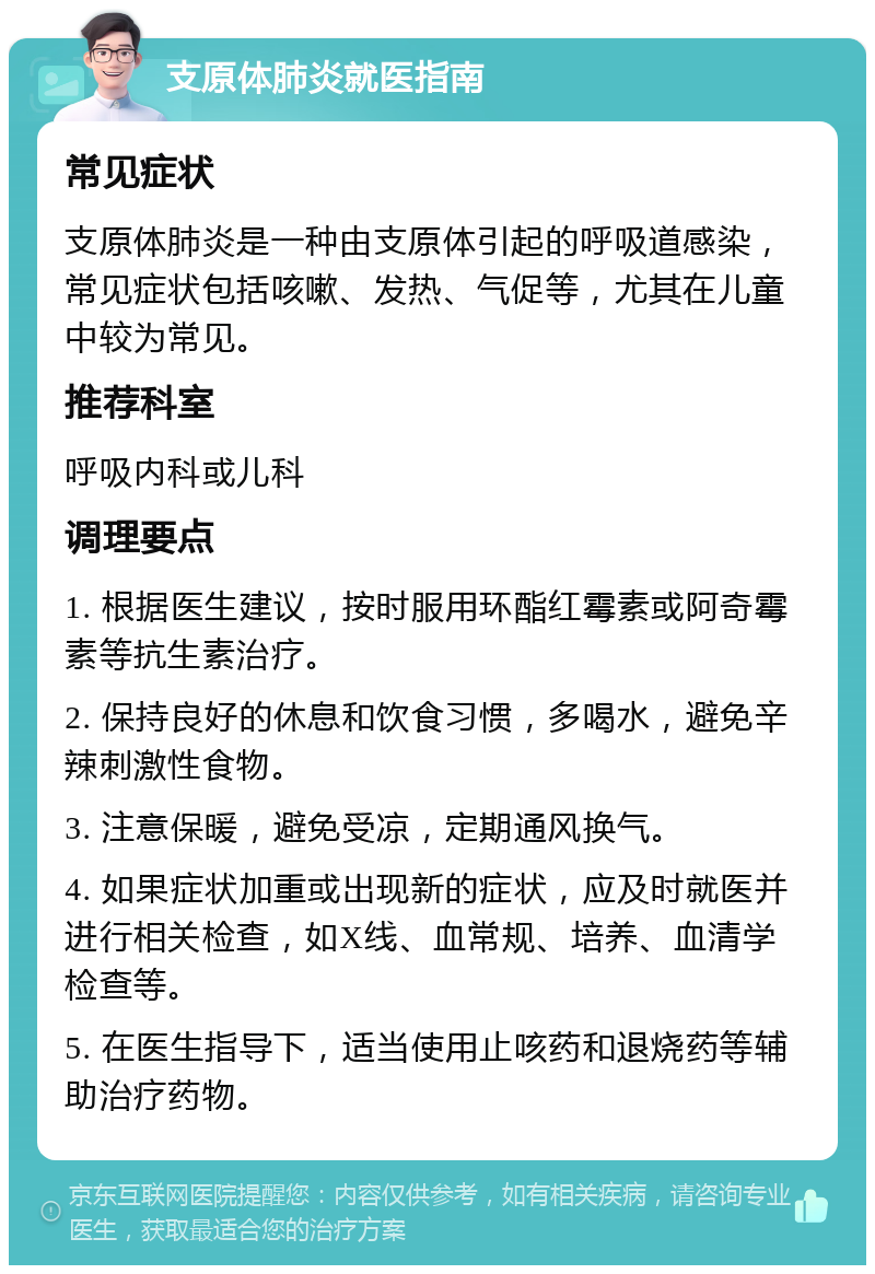 支原体肺炎就医指南 常见症状 支原体肺炎是一种由支原体引起的呼吸道感染，常见症状包括咳嗽、发热、气促等，尤其在儿童中较为常见。 推荐科室 呼吸内科或儿科 调理要点 1. 根据医生建议，按时服用环酯红霉素或阿奇霉素等抗生素治疗。 2. 保持良好的休息和饮食习惯，多喝水，避免辛辣刺激性食物。 3. 注意保暖，避免受凉，定期通风换气。 4. 如果症状加重或出现新的症状，应及时就医并进行相关检查，如X线、血常规、培养、血清学检查等。 5. 在医生指导下，适当使用止咳药和退烧药等辅助治疗药物。