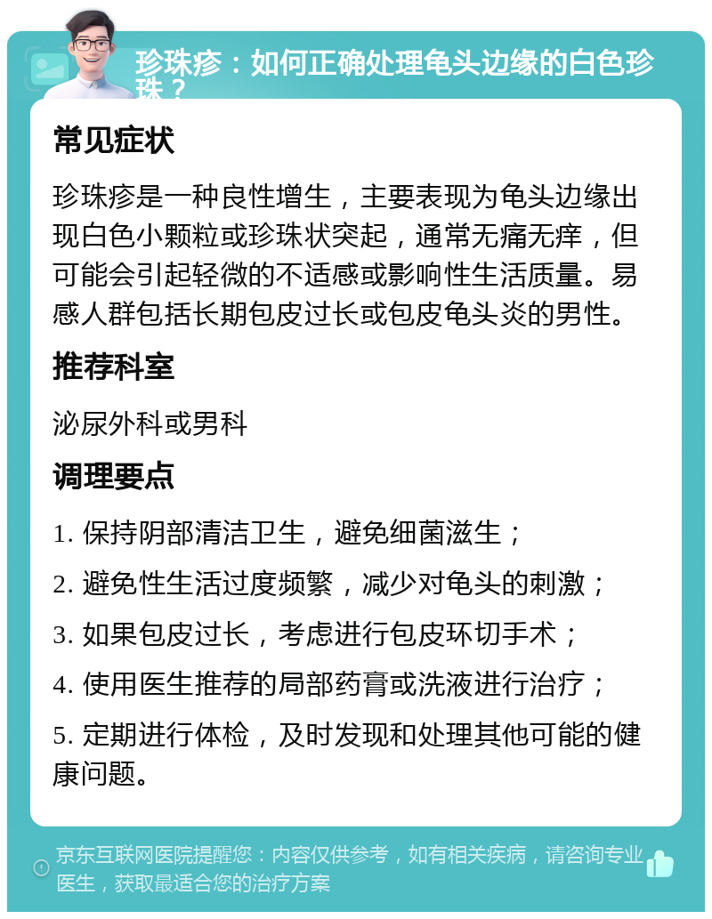 珍珠疹：如何正确处理龟头边缘的白色珍珠？ 常见症状 珍珠疹是一种良性增生，主要表现为龟头边缘出现白色小颗粒或珍珠状突起，通常无痛无痒，但可能会引起轻微的不适感或影响性生活质量。易感人群包括长期包皮过长或包皮龟头炎的男性。 推荐科室 泌尿外科或男科 调理要点 1. 保持阴部清洁卫生，避免细菌滋生； 2. 避免性生活过度频繁，减少对龟头的刺激； 3. 如果包皮过长，考虑进行包皮环切手术； 4. 使用医生推荐的局部药膏或洗液进行治疗； 5. 定期进行体检，及时发现和处理其他可能的健康问题。