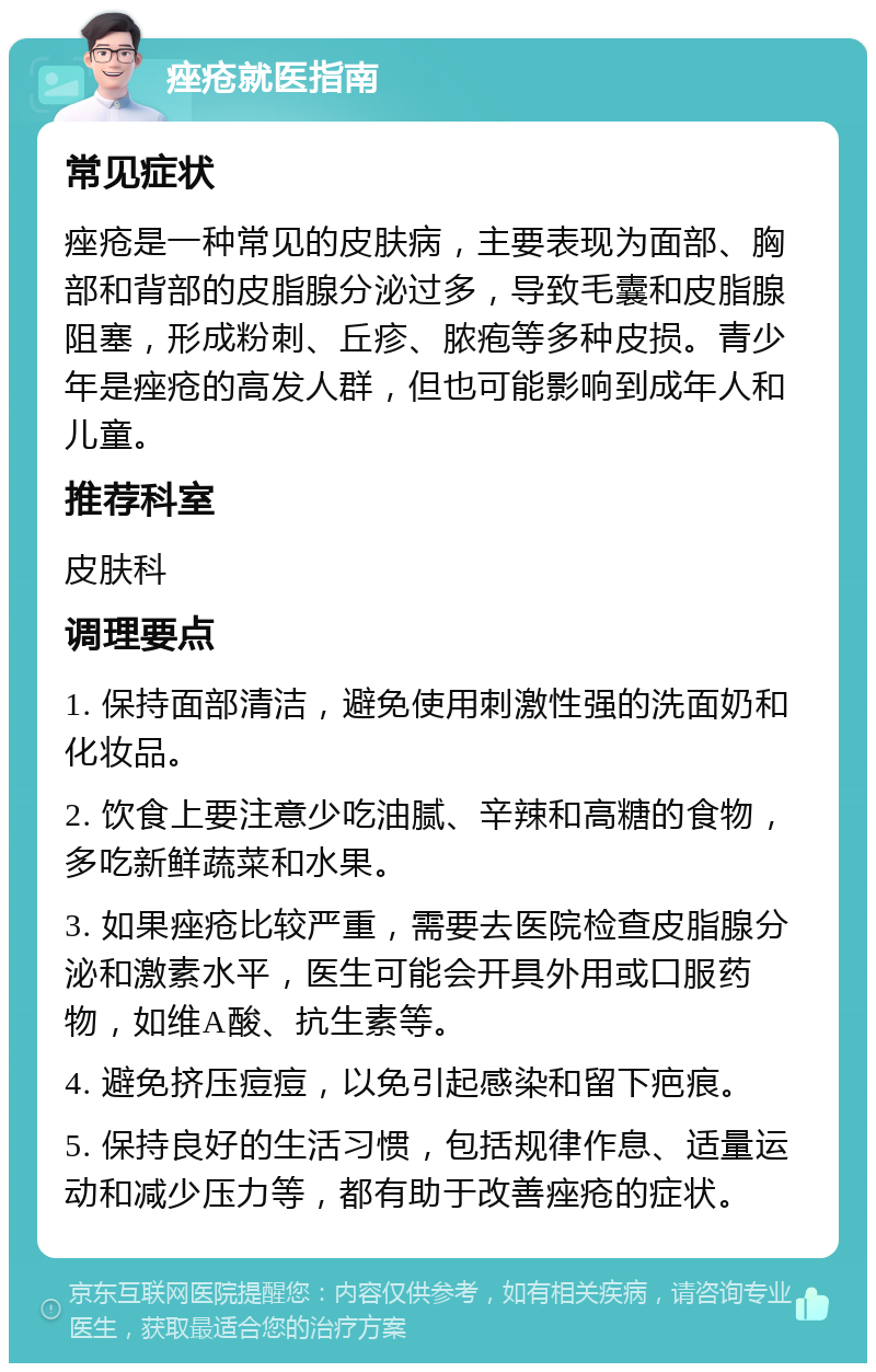 痤疮就医指南 常见症状 痤疮是一种常见的皮肤病，主要表现为面部、胸部和背部的皮脂腺分泌过多，导致毛囊和皮脂腺阻塞，形成粉刺、丘疹、脓疱等多种皮损。青少年是痤疮的高发人群，但也可能影响到成年人和儿童。 推荐科室 皮肤科 调理要点 1. 保持面部清洁，避免使用刺激性强的洗面奶和化妆品。 2. 饮食上要注意少吃油腻、辛辣和高糖的食物，多吃新鲜蔬菜和水果。 3. 如果痤疮比较严重，需要去医院检查皮脂腺分泌和激素水平，医生可能会开具外用或口服药物，如维A酸、抗生素等。 4. 避免挤压痘痘，以免引起感染和留下疤痕。 5. 保持良好的生活习惯，包括规律作息、适量运动和减少压力等，都有助于改善痤疮的症状。