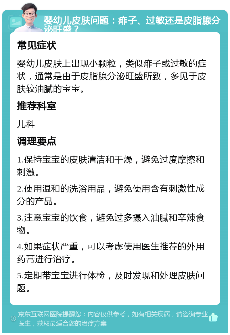 婴幼儿皮肤问题：痱子、过敏还是皮脂腺分泌旺盛？ 常见症状 婴幼儿皮肤上出现小颗粒，类似痱子或过敏的症状，通常是由于皮脂腺分泌旺盛所致，多见于皮肤较油腻的宝宝。 推荐科室 儿科 调理要点 1.保持宝宝的皮肤清洁和干燥，避免过度摩擦和刺激。 2.使用温和的洗浴用品，避免使用含有刺激性成分的产品。 3.注意宝宝的饮食，避免过多摄入油腻和辛辣食物。 4.如果症状严重，可以考虑使用医生推荐的外用药膏进行治疗。 5.定期带宝宝进行体检，及时发现和处理皮肤问题。