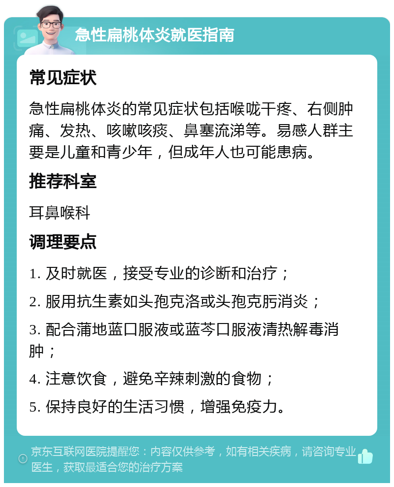 急性扁桃体炎就医指南 常见症状 急性扁桃体炎的常见症状包括喉咙干疼、右侧肿痛、发热、咳嗽咳痰、鼻塞流涕等。易感人群主要是儿童和青少年，但成年人也可能患病。 推荐科室 耳鼻喉科 调理要点 1. 及时就医，接受专业的诊断和治疗； 2. 服用抗生素如头孢克洛或头孢克肟消炎； 3. 配合蒲地蓝口服液或蓝芩口服液清热解毒消肿； 4. 注意饮食，避免辛辣刺激的食物； 5. 保持良好的生活习惯，增强免疫力。