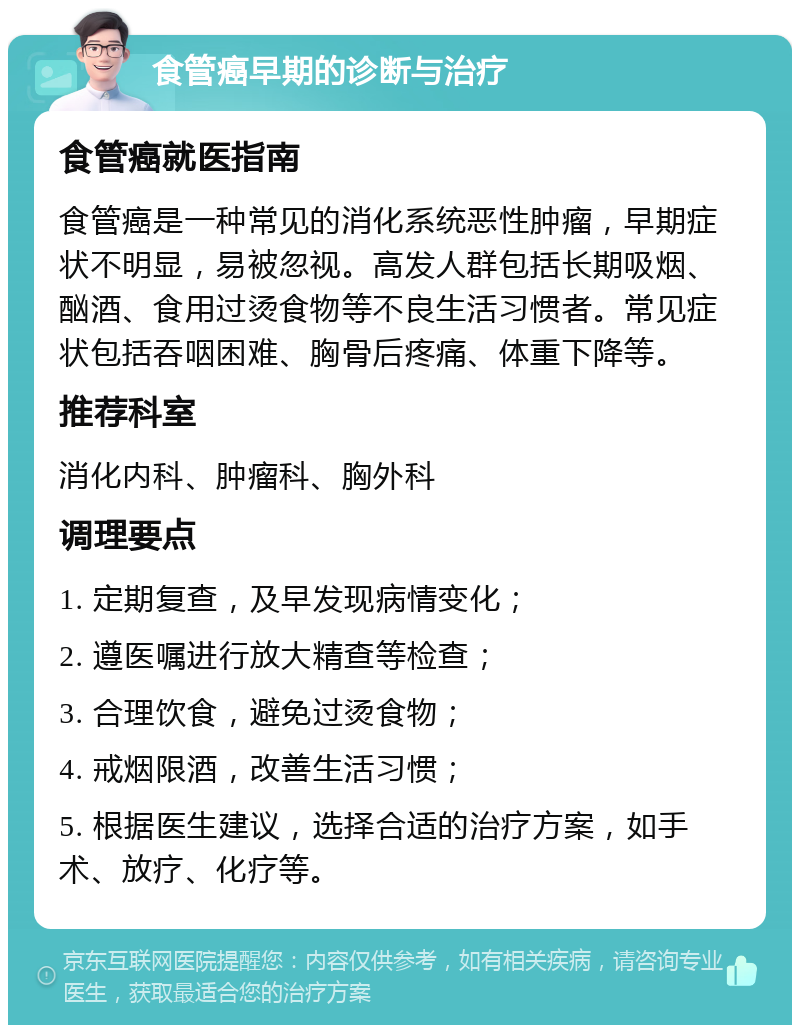 食管癌早期的诊断与治疗 食管癌就医指南 食管癌是一种常见的消化系统恶性肿瘤，早期症状不明显，易被忽视。高发人群包括长期吸烟、酗酒、食用过烫食物等不良生活习惯者。常见症状包括吞咽困难、胸骨后疼痛、体重下降等。 推荐科室 消化内科、肿瘤科、胸外科 调理要点 1. 定期复查，及早发现病情变化； 2. 遵医嘱进行放大精查等检查； 3. 合理饮食，避免过烫食物； 4. 戒烟限酒，改善生活习惯； 5. 根据医生建议，选择合适的治疗方案，如手术、放疗、化疗等。