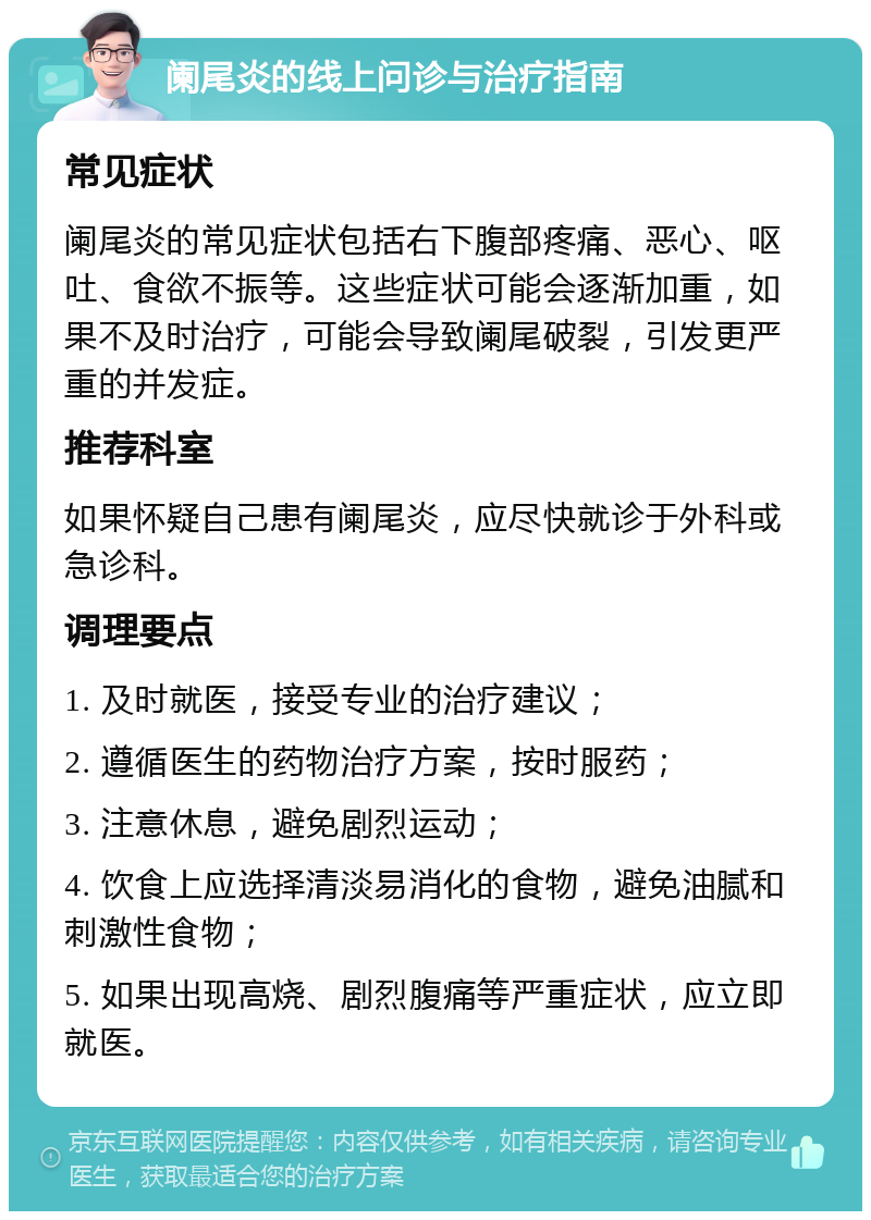 阑尾炎的线上问诊与治疗指南 常见症状 阑尾炎的常见症状包括右下腹部疼痛、恶心、呕吐、食欲不振等。这些症状可能会逐渐加重，如果不及时治疗，可能会导致阑尾破裂，引发更严重的并发症。 推荐科室 如果怀疑自己患有阑尾炎，应尽快就诊于外科或急诊科。 调理要点 1. 及时就医，接受专业的治疗建议； 2. 遵循医生的药物治疗方案，按时服药； 3. 注意休息，避免剧烈运动； 4. 饮食上应选择清淡易消化的食物，避免油腻和刺激性食物； 5. 如果出现高烧、剧烈腹痛等严重症状，应立即就医。