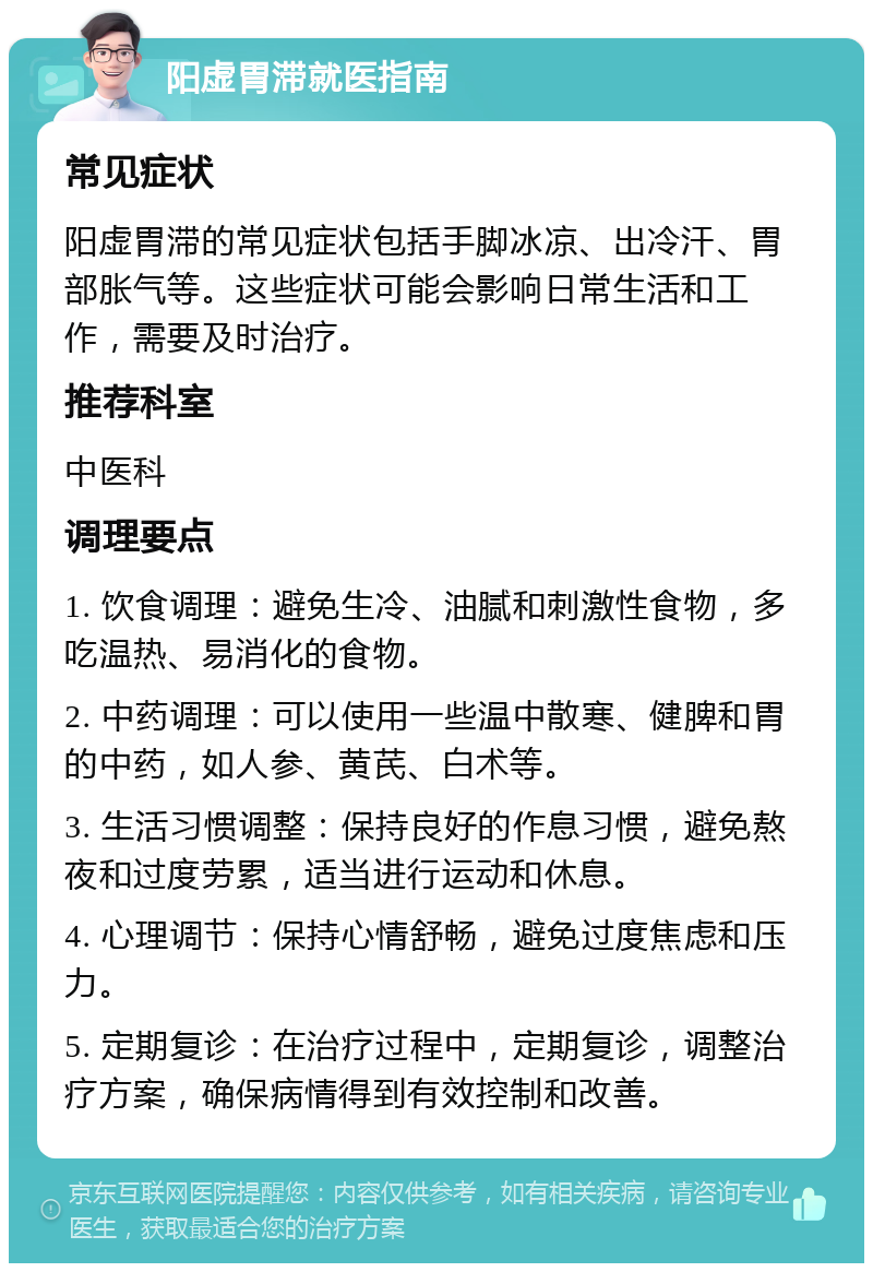 阳虚胃滞就医指南 常见症状 阳虚胃滞的常见症状包括手脚冰凉、出冷汗、胃部胀气等。这些症状可能会影响日常生活和工作，需要及时治疗。 推荐科室 中医科 调理要点 1. 饮食调理：避免生冷、油腻和刺激性食物，多吃温热、易消化的食物。 2. 中药调理：可以使用一些温中散寒、健脾和胃的中药，如人参、黄芪、白术等。 3. 生活习惯调整：保持良好的作息习惯，避免熬夜和过度劳累，适当进行运动和休息。 4. 心理调节：保持心情舒畅，避免过度焦虑和压力。 5. 定期复诊：在治疗过程中，定期复诊，调整治疗方案，确保病情得到有效控制和改善。