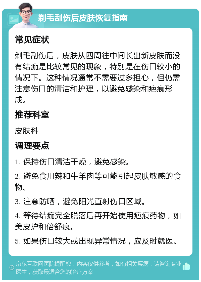 剃毛刮伤后皮肤恢复指南 常见症状 剃毛刮伤后，皮肤从四周往中间长出新皮肤而没有结痂是比较常见的现象，特别是在伤口较小的情况下。这种情况通常不需要过多担心，但仍需注意伤口的清洁和护理，以避免感染和疤痕形成。 推荐科室 皮肤科 调理要点 1. 保持伤口清洁干燥，避免感染。 2. 避免食用辣和牛羊肉等可能引起皮肤敏感的食物。 3. 注意防晒，避免阳光直射伤口区域。 4. 等待结痂完全脱落后再开始使用疤痕药物，如美皮护和倍舒痕。 5. 如果伤口较大或出现异常情况，应及时就医。