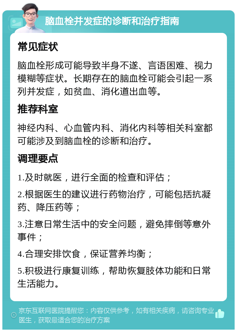 脑血栓并发症的诊断和治疗指南 常见症状 脑血栓形成可能导致半身不遂、言语困难、视力模糊等症状。长期存在的脑血栓可能会引起一系列并发症，如贫血、消化道出血等。 推荐科室 神经内科、心血管内科、消化内科等相关科室都可能涉及到脑血栓的诊断和治疗。 调理要点 1.及时就医，进行全面的检查和评估； 2.根据医生的建议进行药物治疗，可能包括抗凝药、降压药等； 3.注意日常生活中的安全问题，避免摔倒等意外事件； 4.合理安排饮食，保证营养均衡； 5.积极进行康复训练，帮助恢复肢体功能和日常生活能力。