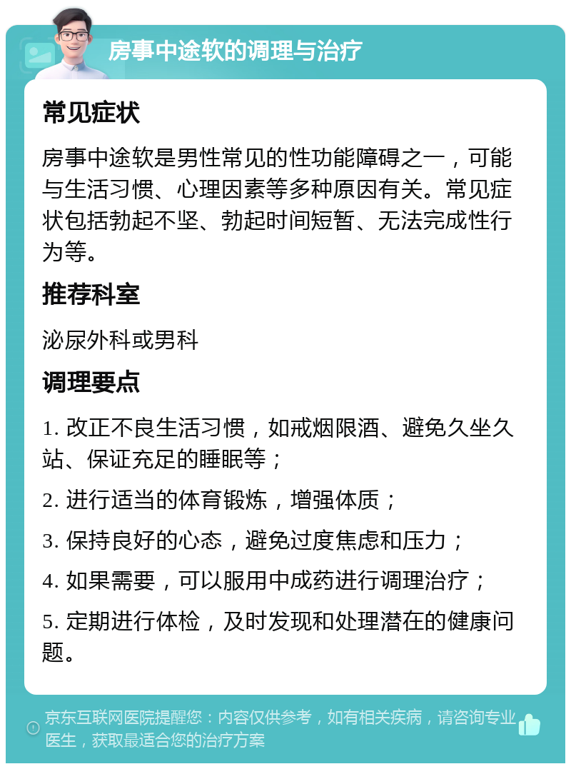 房事中途软的调理与治疗 常见症状 房事中途软是男性常见的性功能障碍之一，可能与生活习惯、心理因素等多种原因有关。常见症状包括勃起不坚、勃起时间短暂、无法完成性行为等。 推荐科室 泌尿外科或男科 调理要点 1. 改正不良生活习惯，如戒烟限酒、避免久坐久站、保证充足的睡眠等； 2. 进行适当的体育锻炼，增强体质； 3. 保持良好的心态，避免过度焦虑和压力； 4. 如果需要，可以服用中成药进行调理治疗； 5. 定期进行体检，及时发现和处理潜在的健康问题。