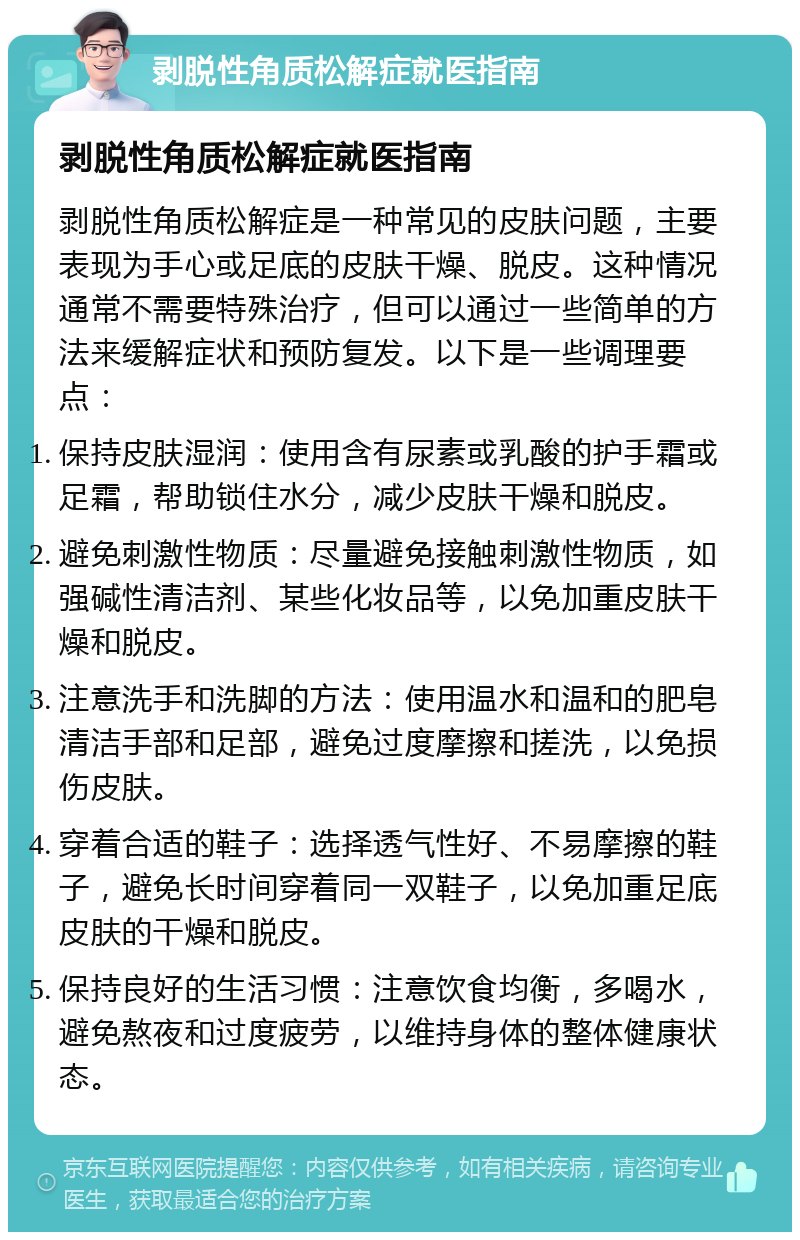 剥脱性角质松解症就医指南 剥脱性角质松解症就医指南 剥脱性角质松解症是一种常见的皮肤问题，主要表现为手心或足底的皮肤干燥、脱皮。这种情况通常不需要特殊治疗，但可以通过一些简单的方法来缓解症状和预防复发。以下是一些调理要点： 保持皮肤湿润：使用含有尿素或乳酸的护手霜或足霜，帮助锁住水分，减少皮肤干燥和脱皮。 避免刺激性物质：尽量避免接触刺激性物质，如强碱性清洁剂、某些化妆品等，以免加重皮肤干燥和脱皮。 注意洗手和洗脚的方法：使用温水和温和的肥皂清洁手部和足部，避免过度摩擦和搓洗，以免损伤皮肤。 穿着合适的鞋子：选择透气性好、不易摩擦的鞋子，避免长时间穿着同一双鞋子，以免加重足底皮肤的干燥和脱皮。 保持良好的生活习惯：注意饮食均衡，多喝水，避免熬夜和过度疲劳，以维持身体的整体健康状态。