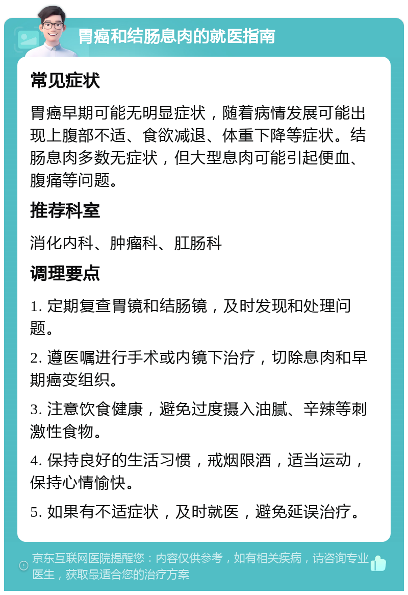 胃癌和结肠息肉的就医指南 常见症状 胃癌早期可能无明显症状，随着病情发展可能出现上腹部不适、食欲减退、体重下降等症状。结肠息肉多数无症状，但大型息肉可能引起便血、腹痛等问题。 推荐科室 消化内科、肿瘤科、肛肠科 调理要点 1. 定期复查胃镜和结肠镜，及时发现和处理问题。 2. 遵医嘱进行手术或内镜下治疗，切除息肉和早期癌变组织。 3. 注意饮食健康，避免过度摄入油腻、辛辣等刺激性食物。 4. 保持良好的生活习惯，戒烟限酒，适当运动，保持心情愉快。 5. 如果有不适症状，及时就医，避免延误治疗。