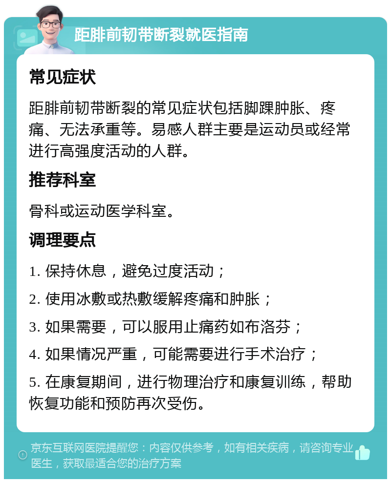 距腓前韧带断裂就医指南 常见症状 距腓前韧带断裂的常见症状包括脚踝肿胀、疼痛、无法承重等。易感人群主要是运动员或经常进行高强度活动的人群。 推荐科室 骨科或运动医学科室。 调理要点 1. 保持休息，避免过度活动； 2. 使用冰敷或热敷缓解疼痛和肿胀； 3. 如果需要，可以服用止痛药如布洛芬； 4. 如果情况严重，可能需要进行手术治疗； 5. 在康复期间，进行物理治疗和康复训练，帮助恢复功能和预防再次受伤。