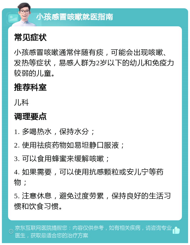 小孩感冒咳嗽就医指南 常见症状 小孩感冒咳嗽通常伴随有痰，可能会出现咳嗽、发热等症状，易感人群为2岁以下的幼儿和免疫力较弱的儿童。 推荐科室 儿科 调理要点 1. 多喝热水，保持水分； 2. 使用祛痰药物如易坦静口服液； 3. 可以食用蜂蜜来缓解咳嗽； 4. 如果需要，可以使用抗感颗粒或安儿宁等药物； 5. 注意休息，避免过度劳累，保持良好的生活习惯和饮食习惯。