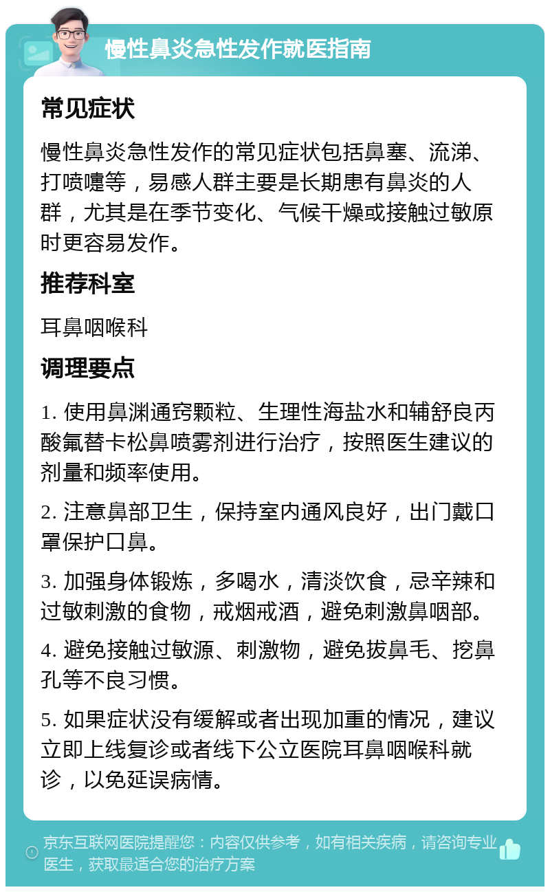 慢性鼻炎急性发作就医指南 常见症状 慢性鼻炎急性发作的常见症状包括鼻塞、流涕、打喷嚏等，易感人群主要是长期患有鼻炎的人群，尤其是在季节变化、气候干燥或接触过敏原时更容易发作。 推荐科室 耳鼻咽喉科 调理要点 1. 使用鼻渊通窍颗粒、生理性海盐水和辅舒良丙酸氟替卡松鼻喷雾剂进行治疗，按照医生建议的剂量和频率使用。 2. 注意鼻部卫生，保持室内通风良好，出门戴口罩保护口鼻。 3. 加强身体锻炼，多喝水，清淡饮食，忌辛辣和过敏刺激的食物，戒烟戒酒，避免刺激鼻咽部。 4. 避免接触过敏源、刺激物，避免拔鼻毛、挖鼻孔等不良习惯。 5. 如果症状没有缓解或者出现加重的情况，建议立即上线复诊或者线下公立医院耳鼻咽喉科就诊，以免延误病情。