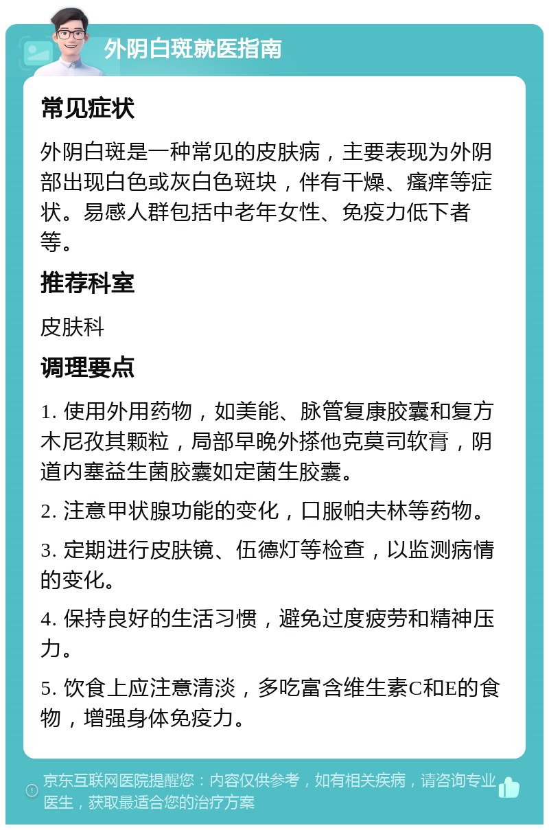 外阴白斑就医指南 常见症状 外阴白斑是一种常见的皮肤病，主要表现为外阴部出现白色或灰白色斑块，伴有干燥、瘙痒等症状。易感人群包括中老年女性、免疫力低下者等。 推荐科室 皮肤科 调理要点 1. 使用外用药物，如美能、脉管复康胶囊和复方木尼孜其颗粒，局部早晚外搽他克莫司软膏，阴道内塞益生菌胶囊如定菌生胶囊。 2. 注意甲状腺功能的变化，口服帕夫林等药物。 3. 定期进行皮肤镜、伍德灯等检查，以监测病情的变化。 4. 保持良好的生活习惯，避免过度疲劳和精神压力。 5. 饮食上应注意清淡，多吃富含维生素C和E的食物，增强身体免疫力。