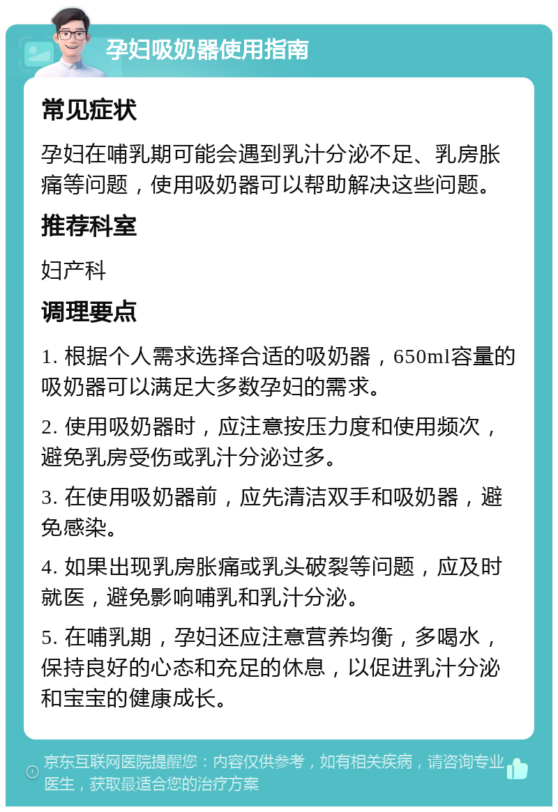 孕妇吸奶器使用指南 常见症状 孕妇在哺乳期可能会遇到乳汁分泌不足、乳房胀痛等问题，使用吸奶器可以帮助解决这些问题。 推荐科室 妇产科 调理要点 1. 根据个人需求选择合适的吸奶器，650ml容量的吸奶器可以满足大多数孕妇的需求。 2. 使用吸奶器时，应注意按压力度和使用频次，避免乳房受伤或乳汁分泌过多。 3. 在使用吸奶器前，应先清洁双手和吸奶器，避免感染。 4. 如果出现乳房胀痛或乳头破裂等问题，应及时就医，避免影响哺乳和乳汁分泌。 5. 在哺乳期，孕妇还应注意营养均衡，多喝水，保持良好的心态和充足的休息，以促进乳汁分泌和宝宝的健康成长。