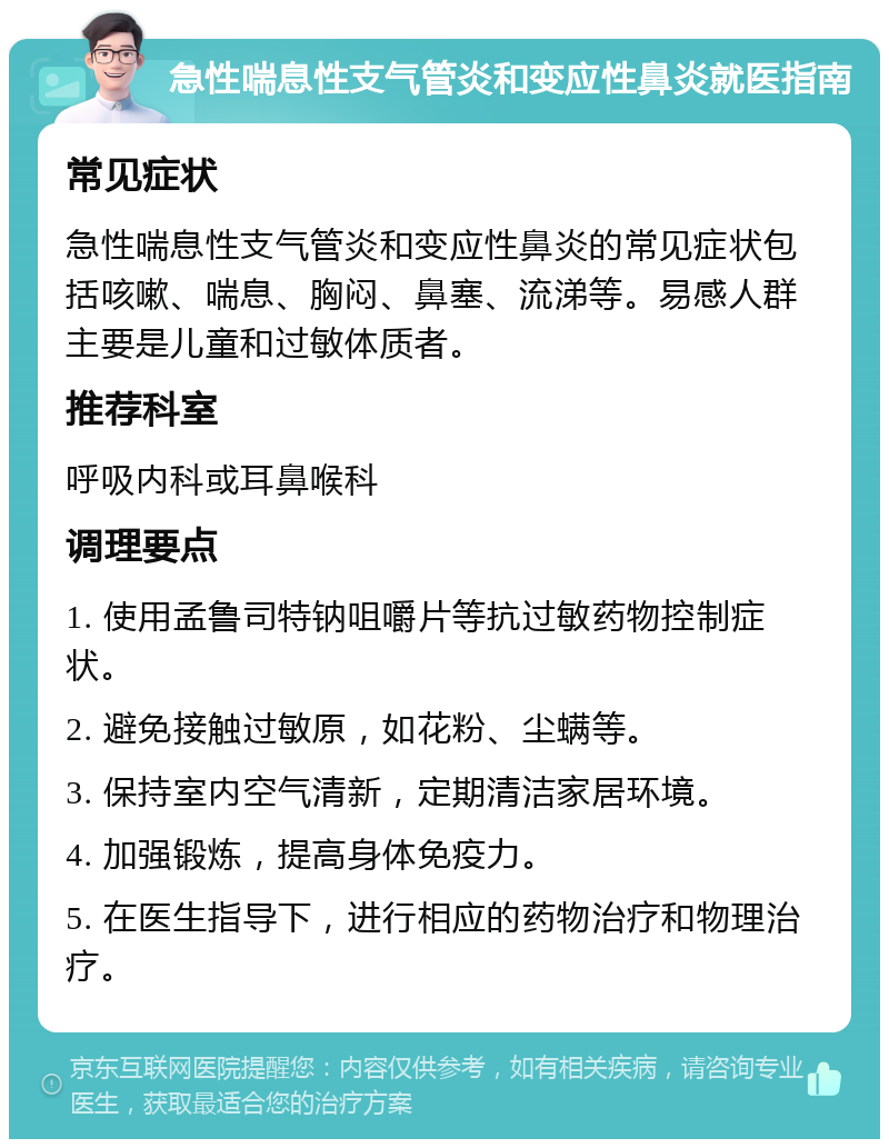 急性喘息性支气管炎和变应性鼻炎就医指南 常见症状 急性喘息性支气管炎和变应性鼻炎的常见症状包括咳嗽、喘息、胸闷、鼻塞、流涕等。易感人群主要是儿童和过敏体质者。 推荐科室 呼吸内科或耳鼻喉科 调理要点 1. 使用孟鲁司特钠咀嚼片等抗过敏药物控制症状。 2. 避免接触过敏原，如花粉、尘螨等。 3. 保持室内空气清新，定期清洁家居环境。 4. 加强锻炼，提高身体免疫力。 5. 在医生指导下，进行相应的药物治疗和物理治疗。