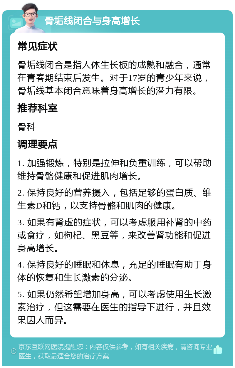 骨垢线闭合与身高增长 常见症状 骨垢线闭合是指人体生长板的成熟和融合，通常在青春期结束后发生。对于17岁的青少年来说，骨垢线基本闭合意味着身高增长的潜力有限。 推荐科室 骨科 调理要点 1. 加强锻炼，特别是拉伸和负重训练，可以帮助维持骨骼健康和促进肌肉增长。 2. 保持良好的营养摄入，包括足够的蛋白质、维生素D和钙，以支持骨骼和肌肉的健康。 3. 如果有肾虚的症状，可以考虑服用补肾的中药或食疗，如枸杞、黑豆等，来改善肾功能和促进身高增长。 4. 保持良好的睡眠和休息，充足的睡眠有助于身体的恢复和生长激素的分泌。 5. 如果仍然希望增加身高，可以考虑使用生长激素治疗，但这需要在医生的指导下进行，并且效果因人而异。