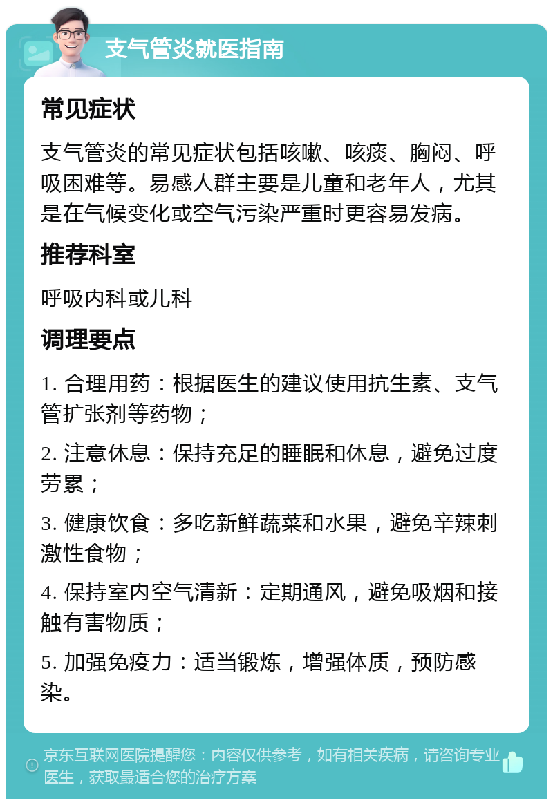 支气管炎就医指南 常见症状 支气管炎的常见症状包括咳嗽、咳痰、胸闷、呼吸困难等。易感人群主要是儿童和老年人，尤其是在气候变化或空气污染严重时更容易发病。 推荐科室 呼吸内科或儿科 调理要点 1. 合理用药：根据医生的建议使用抗生素、支气管扩张剂等药物； 2. 注意休息：保持充足的睡眠和休息，避免过度劳累； 3. 健康饮食：多吃新鲜蔬菜和水果，避免辛辣刺激性食物； 4. 保持室内空气清新：定期通风，避免吸烟和接触有害物质； 5. 加强免疫力：适当锻炼，增强体质，预防感染。