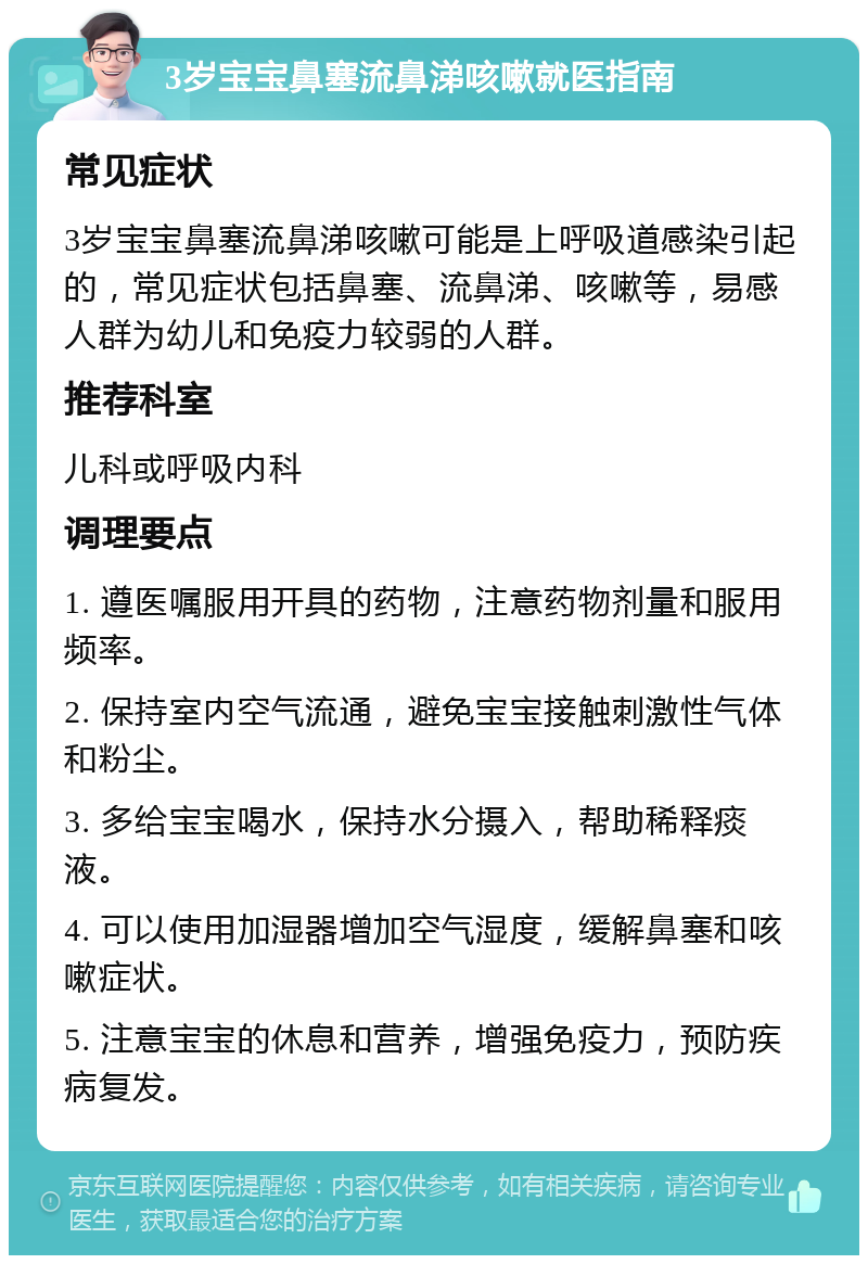 3岁宝宝鼻塞流鼻涕咳嗽就医指南 常见症状 3岁宝宝鼻塞流鼻涕咳嗽可能是上呼吸道感染引起的，常见症状包括鼻塞、流鼻涕、咳嗽等，易感人群为幼儿和免疫力较弱的人群。 推荐科室 儿科或呼吸内科 调理要点 1. 遵医嘱服用开具的药物，注意药物剂量和服用频率。 2. 保持室内空气流通，避免宝宝接触刺激性气体和粉尘。 3. 多给宝宝喝水，保持水分摄入，帮助稀释痰液。 4. 可以使用加湿器增加空气湿度，缓解鼻塞和咳嗽症状。 5. 注意宝宝的休息和营养，增强免疫力，预防疾病复发。