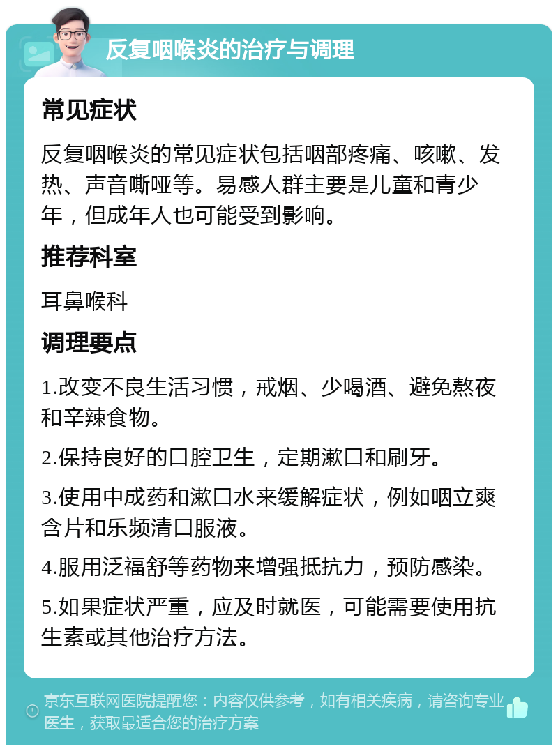 反复咽喉炎的治疗与调理 常见症状 反复咽喉炎的常见症状包括咽部疼痛、咳嗽、发热、声音嘶哑等。易感人群主要是儿童和青少年，但成年人也可能受到影响。 推荐科室 耳鼻喉科 调理要点 1.改变不良生活习惯，戒烟、少喝酒、避免熬夜和辛辣食物。 2.保持良好的口腔卫生，定期漱口和刷牙。 3.使用中成药和漱口水来缓解症状，例如咽立爽含片和乐频清口服液。 4.服用泛福舒等药物来增强抵抗力，预防感染。 5.如果症状严重，应及时就医，可能需要使用抗生素或其他治疗方法。