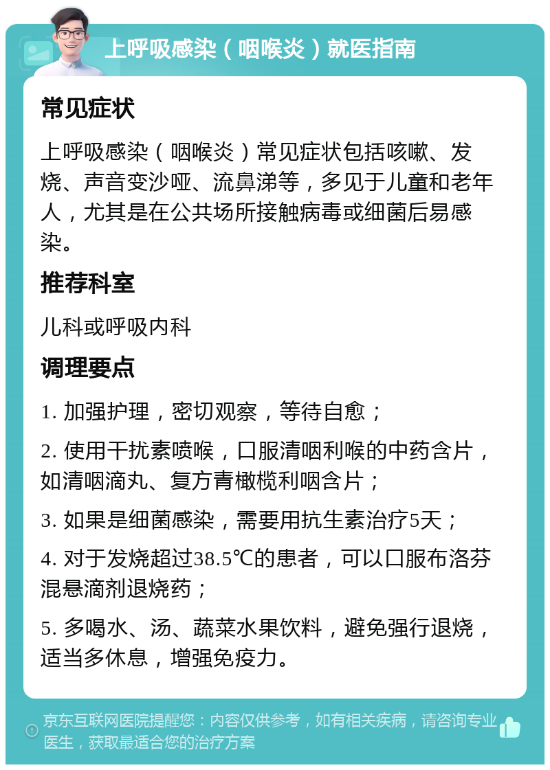 上呼吸感染（咽喉炎）就医指南 常见症状 上呼吸感染（咽喉炎）常见症状包括咳嗽、发烧、声音变沙哑、流鼻涕等，多见于儿童和老年人，尤其是在公共场所接触病毒或细菌后易感染。 推荐科室 儿科或呼吸内科 调理要点 1. 加强护理，密切观察，等待自愈； 2. 使用干扰素喷喉，口服清咽利喉的中药含片，如清咽滴丸、复方青橄榄利咽含片； 3. 如果是细菌感染，需要用抗生素治疗5天； 4. 对于发烧超过38.5℃的患者，可以口服布洛芬混悬滴剂退烧药； 5. 多喝水、汤、蔬菜水果饮料，避免强行退烧，适当多休息，增强免疫力。